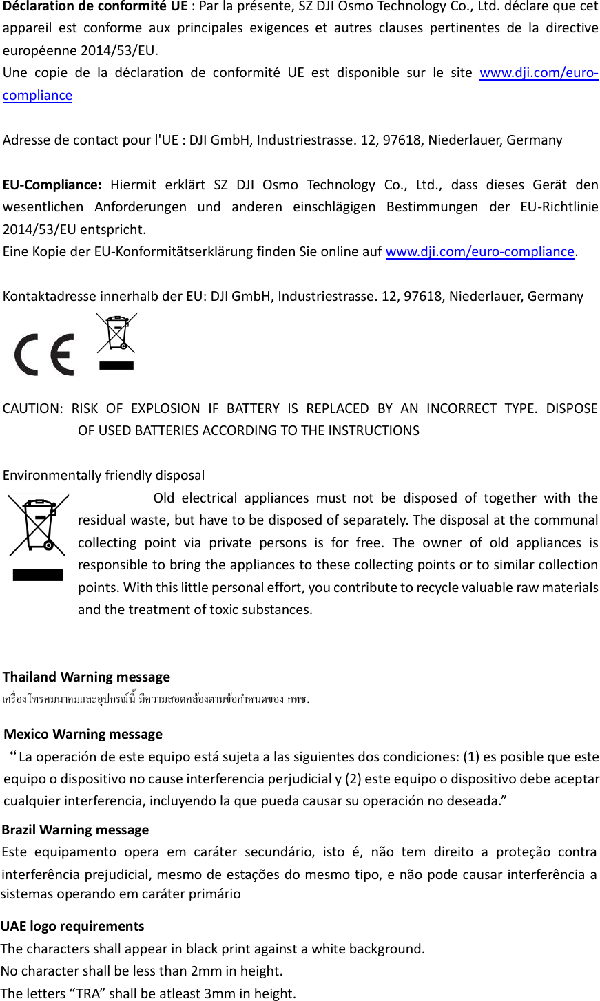  Déclaration de conformité UE : Par la présente, SZ DJI Osmo Technology Co., Ltd. déclare que cet appareil  est  conforme  aux  principales  exigences  et  autres  clauses  pertinentes  de  la  directive européenne 2014/53/EU.   Une  copie  de  la  déclaration  de  conformité  UE  est  disponible  sur  le  site www.dji.com/euro-compliance  Adresse de contact pour l&apos;UE : DJI GmbH, Industriestrasse. 12, 97618, Niederlauer, Germany  EU-Compliance:  Hiermit  erklärt  SZ  DJI  Osmo  Technology  Co.,  Ltd.,  dass  dieses  Gerät  den wesentlichen  Anforderungen  und  anderen  einschlägigen  Bestimmungen  der  EU-Richtlinie 2014/53/EU entspricht.   Eine Kopie der EU-Konformitätserklärung finden Sie online auf www.dji.com/euro-compliance.  Kontaktadresse innerhalb der EU: DJI GmbH, Industriestrasse. 12, 97618, Niederlauer, Germany   CAUTION:  RISK  OF  EXPLOSION  IF  BATTERY  IS  REPLACED  BY  AN  INCORRECT  TYPE.  DISPOSE                         OF USED BATTERIES ACCORDING TO THE INSTRUCTIONS  Environmentally friendly disposal                                   Old  electrical  appliances  must  not  be  disposed  of  together  with  the residual waste, but have to be disposed of separately. The disposal at the communal collecting  point  via  private  persons  is  for  free.  The  owner  of  old  appliances  is responsible to bring the appliances to these collecting points or to similar collection points. With this little personal effort, you contribute to recycle valuable raw materials and the treatment of toxic substances.   Thailand Warning message   .   Mexico Warning message “La operación de este equipo está sujeta a las siguientes dos condiciones: (1) es posible que este equipo o dispositivo no cause interferencia perjudicial y (2) este equipo o dispositivo debe aceptar cualquier interferencia, incluyendo la que pueda causar su operación no deseada.”   Brazil Warning message Este  equipamento  opera  em  caráter  secundário,  isto  é,  não  tem  direito  a  proteção  contra interferência prejudicial, mesmo de estações do mesmo tipo, e não pode causar interferência a sistemas operando em caráter primárioUAE logo requirementsThe characters shall appear in black print against a white background.No character shall be less than 2mm in height.The letters “TRA” shall be atleast 3mm in height.