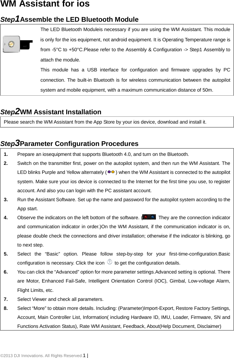 ©2013 DJI Innovations. All Rights Reserved.1 |   WM Assistant for ios Step1Assemble the LED Bluetooth Module  ANT The LED Bluetooth Moduleis necessary if you are using the WM Assistant. This module is only for the ios equipment, not android equipment. It is Operating Temperature range is from -5°C to +50°C.Please refer to the Assembly &amp; Configuration -&gt; Step1 Assembly to attach the module. This module has a USB interface for configuration and firmware upgrades by PC connection. The built-in Bluetooth is for wireless communication between the autopilot system and mobile equipment, with a maximum communication distance of 50m.  Step2WM Assistant Installation Please search the WM Assistant from the App Store by your ios device, download and install it.  Step3Parameter Configuration Procedures 1. Prepare an iosequipment that supports Bluetooth 4.0, and turn on the Bluetooth. 2. Switch on the transmitter first, power on the autopilot system, and then run the WM Assistant. The LED blinks Purple and Yellow alternately () when the WM Assistant is connected to the autopilot system. Make sure your ios device is connected to the Internet for the first time you use, to register account. And also you can login with the PC assistant account. 3. Run the Assistant Software. Set up the name and password for the autopilot system according to the App start. 4. Observe the indicators on the left bottom of the software. (  They are the connection indicator and communication indicator in order.)On the WM Assistant, if the communication indicator is on, please double check the connections and driver installation; otherwise if the indicator is blinking, go to next step. 5. Select the “Basic” option. Please follow step-by-step for your first-time-configuration.Basic configuration is necessary. Click the icon   to get the configuration details. 6. You can click the “Advanced” option for more parameter settings.Advanced setting is optional. There are Motor, Enhanced Fail-Safe, Intelligent Orientation Control (IOC), Gimbal, Low-voltage Alarm, Flight Limits, etc.   7. Select Viewer and check all parameters. 8. Select “More” to obtain more details. Including: (Parameter)Import-Export, Restore Factory Settings, Account, Main Controller List, Information( including Hardware ID, IMU, Loader, Firmware, SN and Functions Activation Status), Rate WM Assistant, Feedback, About(Help Document, Disclaimer)  