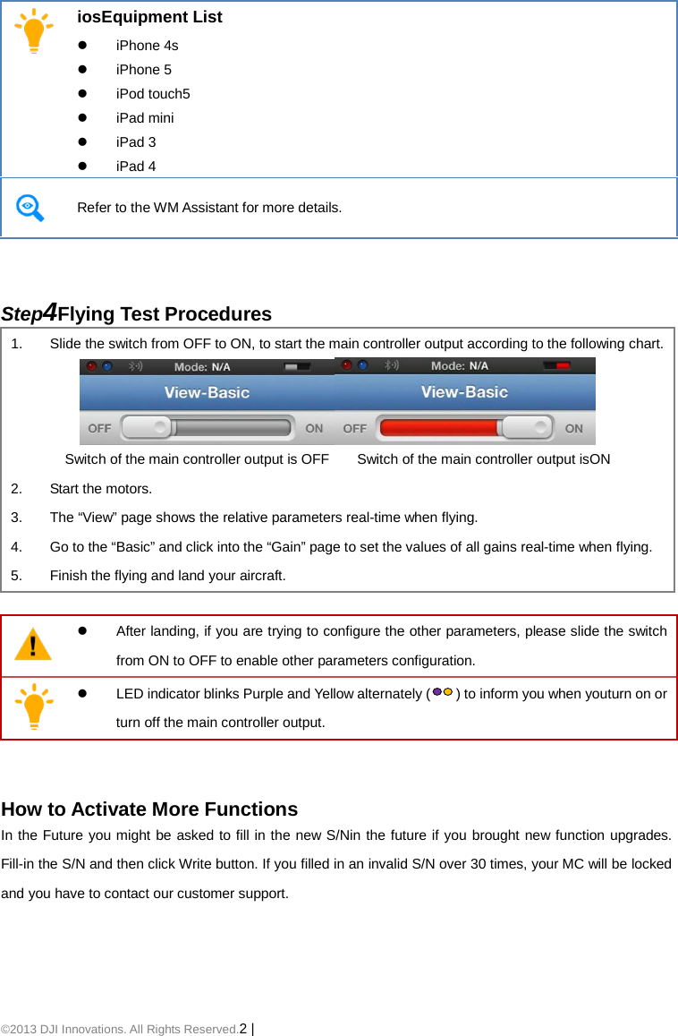©2013 DJI Innovations. All Rights Reserved.2 |     iosEquipment List  iPhone 4s  iPhone 5  iPod touch5  iPad mini  iPad 3  iPad 4  Refer to the WM Assistant for more details.   Step4Flying Test Procedures 1. Slide the switch from OFF to ON, to start the main controller output according to the following chart.  Switch of the main controller output is OFF        Switch of the main controller output isON 2. Start the motors. 3. The “View” page shows the relative parameters real-time when flying.   4. Go to the “Basic” and click into the “Gain” page to set the values of all gains real-time when flying. 5. Finish the flying and land your aircraft.    After landing, if you are trying to configure the other parameters, please slide the switch from ON to OFF to enable other parameters configuration.   LED indicator blinks Purple and Yellow alternately () to inform you when youturn on or turn off the main controller output.   How to Activate More Functions In the Future you might be asked to fill in the new S/Nin the future if you brought new function upgrades. Fill-in the S/N and then click Write button. If you filled in an invalid S/N over 30 times, your MC will be locked and you have to contact our customer support.   