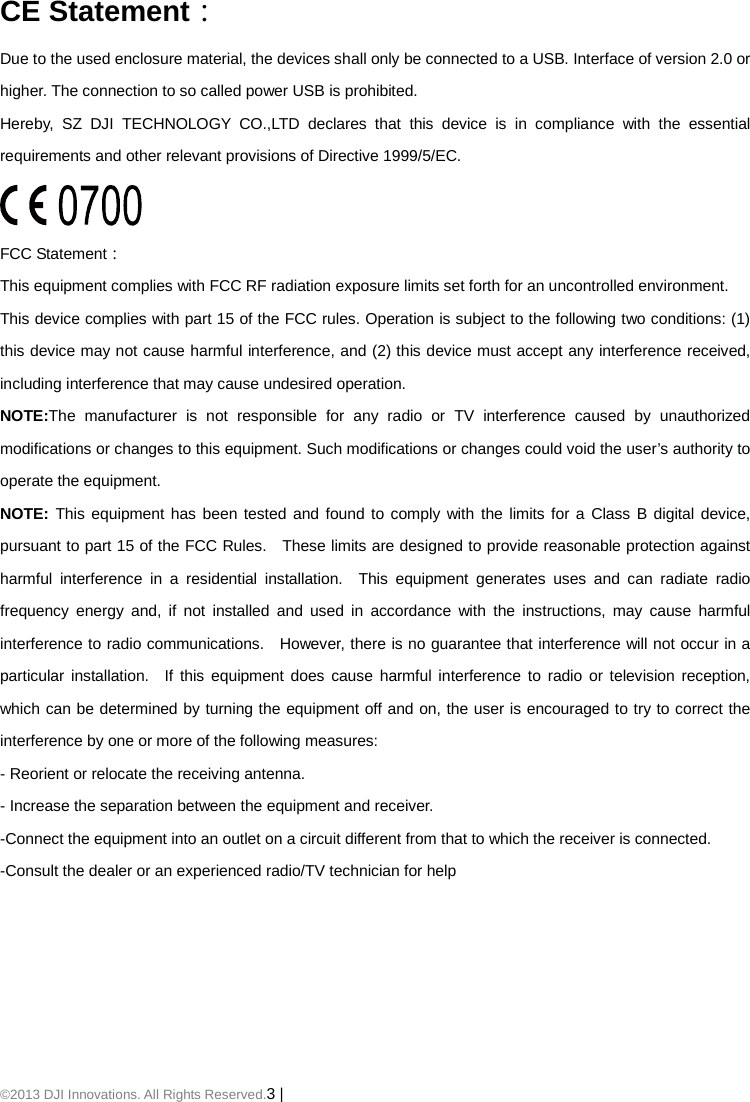 ©2013 DJI Innovations. All Rights Reserved.3 |     CE Statement： Due to the used enclosure material, the devices shall only be connected to a USB. Interface of version 2.0 or higher. The connection to so called power USB is prohibited. Hereby,  SZ DJI TECHNOLOGY CO.,LTD declares that this device is in compliance with the essential requirements and other relevant provisions of Directive 1999/5/EC.  FCC Statement： This equipment complies with FCC RF radiation exposure limits set forth for an uncontrolled environment.   This device complies with part 15 of the FCC rules. Operation is subject to the following two conditions: (1) this device may not cause harmful interference, and (2) this device must accept any interference received, including interference that may cause undesired operation. NOTE:The manufacturer is not responsible for any radio or TV interference caused by unauthorized modifications or changes to this equipment. Such modifications or changes could void the user’s authority to operate the equipment. NOTE: This equipment has been tested and found to comply with the limits for a Class B digital device, pursuant to part 15 of the FCC Rules.   These limits are designed to provide reasonable protection against harmful interference in a residential installation.  This equipment generates uses and can radiate radio frequency energy and, if not installed and used in accordance with the instructions, may cause harmful interference to radio communications.   However, there is no guarantee that interference will not occur in a particular installation.  If this equipment does cause harmful interference to radio or television reception, which can be determined by turning the equipment off and on, the user is encouraged to try to correct the interference by one or more of the following measures: - Reorient or relocate the receiving antenna. - Increase the separation between the equipment and receiver. -Connect the equipment into an outlet on a circuit different from that to which the receiver is connected. -Consult the dealer or an experienced radio/TV technician for help 