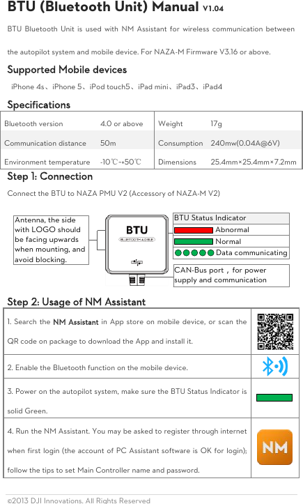 ©2013 DJI Innovations. All Rights Reserved                                                       BTU (Bluetooth Unit) Manual V1.04 BTU  Bluetooth Unit  is used  with  NM  Assistant  for wireless  communication  between the autopilot system and mobile device. For NAZA-M Firmware V3.16 or above. Supported Mobile devices   iPhone 4s、iPhone 5、iPod touch5、iPad mini、iPad3、iPad4 Specifications Bluetooth version 4.0 or above Weight 17g   Communication distance 50m Consumption 240mw(0.04A@6V) Environment temperature -10℃~+50℃ Dimensions                       25.4mm×25.4mm×7.2mm Step 1: Connection Connect the BTU to NAZA PMU V2 (Accessory of NAZA-M V2) CAN-Bus port，for power supply and communicationAntenna, the side with LOGO should be facing upwards when mounting, and avoid blocking.BTU Status IndicatorAbnormalNormalData communicating Step 2: Usage of NM Assistant 1. Search the NM Assistant in App store on mobile device, or scan the QR code on package to download the App and install it.  2. Enable the Bluetooth function on the mobile device.  3. Power on the autopilot system, make sure the BTU Status Indicator is solid Green.    4. Run the NM Assistant. You may be asked to register through internet when first login (the account of PC Assistant software is OK for login); follow the tips to set Main Controller name and password.    