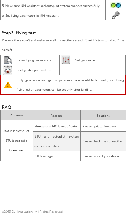  ©2013 DJI Innovations. All Rights Reserved 5. Make sure NM Assistant and autopilot system connect successfully.  6. Set flying parameters in NM Assistant.   Step3: Flying test Prepare the aircraft and make sure all connections are ok. Start Motors to takeoff the aircraft.  View flying parameters.    Set gain value.    Set gimbal parameters.    Only  gain  value  and  gimbal  parameter  are  available  to  configure  during flying; other parameters can be set only after landing.  FAQ Problems   Reasons   Solutions   Status Indicator of BTU is not solid Green on. Firmware of MC is out of date. Please update firmware. BTU  and  autopilot  system connection failure. Please check the connection. BTU damage. Please contact your dealer.     