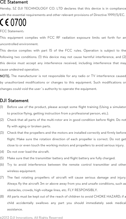  ©2013 DJI Innovations. All Rights Reserved CE Statement Hereby, SZ  DJI TECHNOLOGY  CO. LTD  declares  that  this  device  is  in  compliance with the essential requirements and other relevant provisions of Directive 1999/5/EC.  FCC Statement： This  equipment  complies  with  FCC  RF  radiation  exposure  limits  set  forth  for  an uncontrolled environment.   This  device  complies  with  part  15  of  the  FCC  rules.  Operation  is  subject  to  the following two  conditions:  (1)  this  device may  not cause  harmful  interference,  and (2) this  device  must  accept  any  interference  received,  including  interference  that  may cause undesired operation. NOTE: The manufacturer is not  responsible  for  any radio  or  TV interference caused by  unauthorized  modifications  or  changes  to  this  equipment.  Such  modifications  or changes could void the user’s authority to operate the equipment.  DJI Statement (1) Before use of the product, please accept some flight training (Using a simulator to practice flying, getting instruction from a professional person, etc.). (2) Check that all parts of the multi-rotor are in good condition before flight. Do not fly with aging or broken parts. (3) Check that the propellers and the motors are installed correctly and firmly before flight. Make sure the rotation direction  of each propeller is correct. Do not get close to or even touch the working motors and propellers to avoid serious injury. (4) Do not over load the aircraft. (5) Make sure that the transmitter battery and flight battery are fully charged. (6) Try  to  avoid  interference  between  the  remote  control  transmitter  and  other wireless equipment. (7) The  fast  rotating  propellers  of  aircraft  will  cause  serious  damage  and  injury. Always fly the aircraft 3m or above away from you and unsafe conditions, such as obstacles, crowds, high-voltage lines, etc. FLY RESPONSIBLY. (8) All parts must be kept out of the reach of children to avoid CHOKE HAZARD; if a child  accidentally  swallows  any  part  you  should  immediately  seek  medical assistance. 