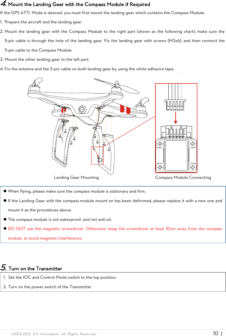  ©2012-2013  DJI  Innovations.  All  Rights  Reserved.                                                                                     10 |   4. Mount the Landing Gear with the Compass Module if Required If the GPS ATTI. Mode is desired, you must first mount the landing gear which contains the Compass Module. 1. Prepare the aircraft and the landing gear. 2. Mount the landing gear with the Compass Module to the  right part (shown as the  following chart); make sure the 5-pin cable is through the hole of the landing gear. Fix the landing gear with screws (M3x6), and then connect the 5-pin cable to the Compass Module. 3. Mount the other landing gear to the left part. 4. Fix the antenna and the 5-pin cable on both landing gear by using the white adhesive tape.  Landing Gear Mounting                                          Compass Module Connecting   When flying, please make sure the compass module is stationary and firm.  If the Landing Gear with the compass module mount on has been deformed, please replace it with a new one and mount it as the procedures above.  The compass module is not waterproof, and not anti-oil.  DO NOT use the magnetic screwdriver. Otherwise, keep the screwdriver at least 10cm away from the compass module, to avoid magnetic interference.   5. Turn on the Transmitter 1. Set the IOC and Control Mode switch to the top position. 2. Turn on the power switch of the Transmitter 