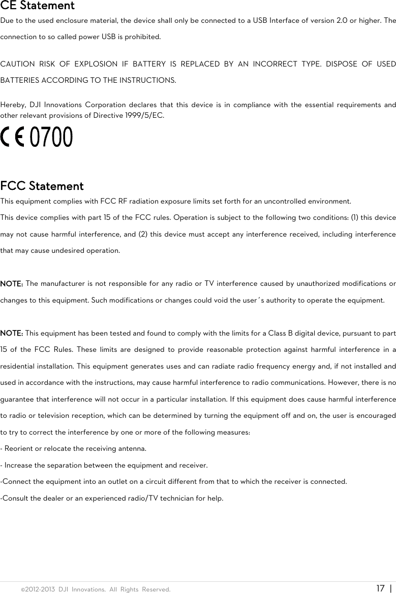  ©2012-2013  DJI  Innovations.  All  Rights  Reserved.                                                                                     17 |   CE Statement Due to the used enclosure material, the device shall only be connected to a USB Interface of version 2.0 or higher. The connection to so called power USB is prohibited.  CAUTION  RISK  OF  EXPLOSION  IF  BATTERY  IS  REPLACED  BY  AN  INCORRECT  TYPE.  DISPOSE  OF  USED BATTERIES ACCORDING TO THE INSTRUCTIONS.  Hereby,  DJI  Innovations  Corporation  declares  that  this  device  is  in  compliance with  the  essential  requirements  and other relevant provisions of Directive 1999/5/EC.   FCC Statement This equipment complies with FCC RF radiation exposure limits set forth for an uncontrolled environment.   This device complies with part 15 of the FCC rules. Operation is subject to the following two conditions: (1) this device may not cause harmful interference, and (2) this device must accept any interference received, including interference that may cause undesired operation.  NOTE: The manufacturer is not responsible for any radio or TV interference caused by unauthorized modifications or changes to this equipment. Such modifications or changes could void the user’s authority to operate the equipment.  NOTE: This equipment has been tested and found to comply with the limits for a Class B digital device, pursuant to part 15  of  the  FCC  Rules.  These  limits  are  designed  to  provide  reasonable  protection  against  harmful  interference  in  a residential installation. This equipment generates uses and can radiate radio frequency energy and, if not installed and used in accordance with the instructions, may cause harmful interference to radio communications. However, there is no guarantee that interference will not occur in a particular installation. If this equipment does cause harmful interference to radio or television reception, which can be determined by turning the equipment off and on, the user is encouraged to try to correct the interference by one or more of the following measures: - Reorient or relocate the receiving antenna. - Increase the separation between the equipment and receiver. -Connect the equipment into an outlet on a circuit different from that to which the receiver is connected. -Consult the dealer or an experienced radio/TV technician for help.  