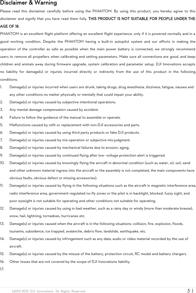  ©2012-2013  DJI  Innovations.  All  Rights  Reserved.                                                                                     3  |   Disclaimer &amp; Warning Please  read  this  disclaimer  carefully  before  using  the  PHANTOM.  By  using  this  product,  you  hereby  agree  to  this disclaimer and signify that you have read them fully. THIS PRODUCT IS NOT SUITABLE FOR PEOPLE UNDER THE AGE OF 18.   PHANTOM is an excellent flight platform offering an excellent flight experience, only if it is powered normally and in a good  working  condition.  Despite  the  PHANTOM  having  a  built-in  autopilot  system  and  our  efforts  in  making  the operation of  the  controller as  safe as  possible  when  the  main  power battery  is  connected,  we  strongly  recommend users to remove all propellers when calibrating and setting parameters. Make sure all connections are good, and keep children and animals away during firmware upgrade, system calibration and parameter setup. DJI Innovations accepts no  liability  for  damage(s)  or  injuries  incurred  directly  or  indirectly  from  the  use  of  this  product  in  the  following conditions: 1. Damage(s) or injuries incurred when users are drunk, taking drugs, drug anesthesia, dizziness, fatigue, nausea and any other conditions no matter physically or mentally that could impair your ability. 2. Damage(s) or injuries caused by subjective intentional operations. 3. Any mental damage compensation caused by accident. 4. Failure to follow the guidance of the manual to assemble or operate. 5. Malfunctions caused by refit or replacement with non-DJI accessories and parts. 6. Damage(s) or injuries caused by using third party products or fake DJI products. 7. Damage(s) or injuries caused by mis-operation or subjective mis-judgment. 8. Damage(s) or injuries caused by mechanical failures due to erosion, aging. 9. Damage(s) or injuries caused by continued flying after low- voltage protection alert is triggered. 10. Damage(s) or injuries caused by knowingly flying the aircraft in abnormal condition (such as water, oil, soil, sand and other unknown material ingress into the aircraft or the assembly is not completed, the main components have obvious faults, obvious defect or missing accessories). 11. Damage(s) or injuries caused by flying in the following situations such as the aircraft in magnetic interference area, radio interference area, government regulated no-fly zones or the pilot is in backlight, blocked, fuzzy sight, and poor eyesight is not suitable for operating and other conditions not suitable for operating. 12. Damage(s) or injuries caused by using in bad weather, such as a rainy day or windy (more than moderate breeze), snow, hail, lightning, tornadoes, hurricanes etc. 13. Damage(s) or injuries caused when the aircraft is in the following situations: collision, fire, explosion, floods, tsunamis, subsidence, ice trapped, avalanche, debris flow, landslide, earthquake, etc. 14. Damage(s) or injuries caused by infringement such as any data, audio or video material recorded by the use of aircraft. 15. Damage(s) or injuries caused by the misuse of the battery, protection circuit, RC model and battery chargers. 16. Other losses that are not covered by the scope of DJI Innovations liability. 17.  