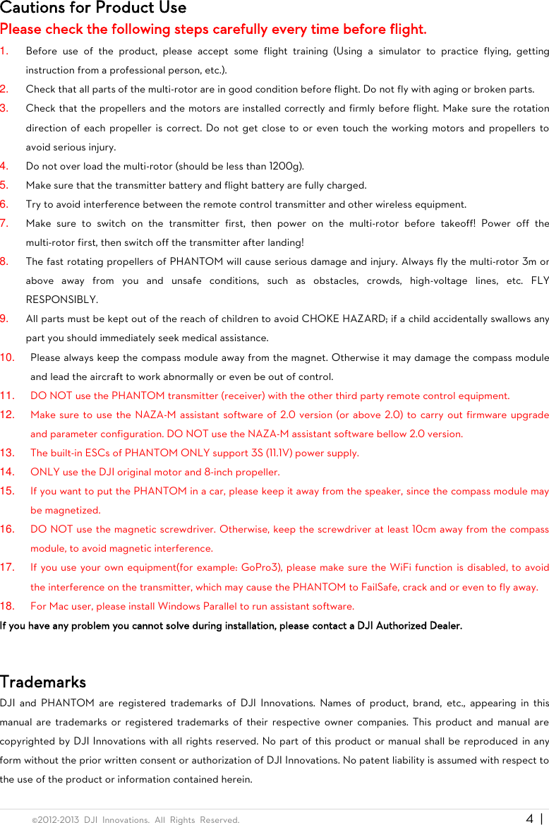  ©2012-2013  DJI  Innovations.  All  Rights  Reserved.                                                                                     4  |   Cautions for Product Use Please check the following steps carefully every time before flight. 1. Before  use  of  the  product,  please  accept  some  flight  training  (Using  a  simulator  to  practice  flying,  getting instruction from a professional person, etc.). 2. Check that all parts of the multi-rotor are in good condition before flight. Do not fly with aging or broken parts. 3. Check that the propellers and the motors are installed correctly and firmly before flight. Make sure the rotation direction of each propeller is correct. Do not get close to or even touch the working motors and propellers to avoid serious injury. 4. Do not over load the multi-rotor (should be less than 1200g). 5. Make sure that the transmitter battery and flight battery are fully charged. 6. Try to avoid interference between the remote control transmitter and other wireless equipment. 7. Make  sure  to  switch  on  the  transmitter  first,  then  power  on  the  multi-rotor  before  takeoff!  Power  off  the multi-rotor first, then switch off the transmitter after landing! 8. The fast rotating propellers of PHANTOM will cause serious damage and injury. Always fly the multi-rotor 3m or above  away  from  you  and  unsafe  conditions,  such  as  obstacles,  crowds,  high-voltage  lines,  etc.  FLY RESPONSIBLY. 9. All parts must be kept out of the reach of children to avoid CHOKE HAZARD; if a child accidentally swallows any part you should immediately seek medical assistance. 10. Please always keep the compass module away from the magnet. Otherwise it may damage the compass module and lead the aircraft to work abnormally or even be out of control. 11. DO NOT use the PHANTOM transmitter (receiver) with the other third party remote control equipment. 12. Make sure to use the NAZA-M assistant software of 2.0 version (or above 2.0) to carry out firmware upgrade and parameter configuration. DO NOT use the NAZA-M assistant software bellow 2.0 version. 13. The built-in ESCs of PHANTOM ONLY support 3S (11.1V) power supply. 14. ONLY use the DJI original motor and 8-inch propeller. 15. If you want to put the PHANTOM in a car, please keep it away from the speaker, since the compass module may be magnetized. 16. DO NOT use the magnetic screwdriver. Otherwise, keep the screwdriver at least 10cm away from the compass module, to avoid magnetic interference. 17. If you use your own equipment(for example: GoPro3), please make sure the WiFi function is disabled, to avoid the interference on the transmitter, which may cause the PHANTOM to FailSafe, crack and or even to fly away. 18. For Mac user, please install Windows Parallel to run assistant software. If you have any problem you cannot solve during installation, please contact a DJI Authorized Dealer.  Trademarks DJI  and  PHANTOM  are  registered  trademarks  of  DJI  Innovations.  Names  of  product,  brand,  etc.,  appearing  in  this manual are  trademarks or  registered trademarks of their  respective owner companies. This product and  manual are copyrighted by DJI Innovations with all rights reserved. No part of this product or manual shall be reproduced  in any form without the prior written consent or authorization of DJI Innovations. No patent liability is assumed with respect to the use of the product or information contained herein. 