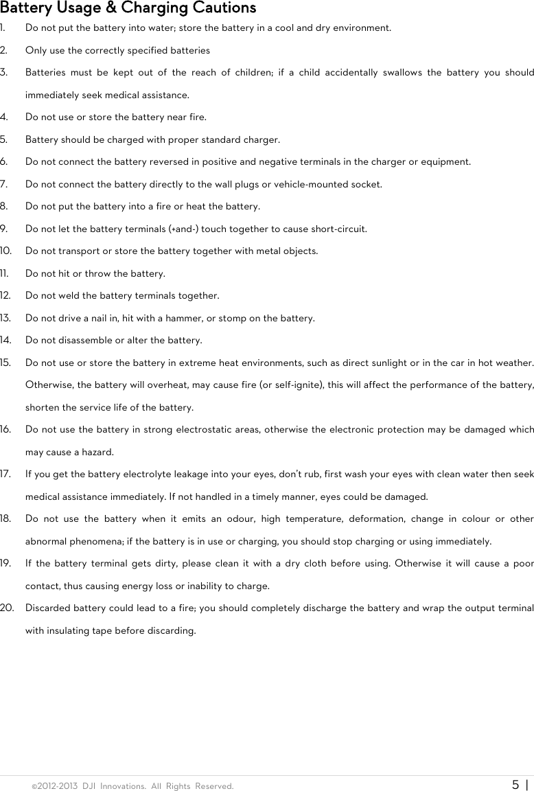  ©2012-2013  DJI  Innovations.  All  Rights  Reserved.                                                                                     5  |   Battery Usage &amp; Charging Cautions 1. Do not put the battery into water; store the battery in a cool and dry environment. 2. Only use the correctly specified batteries 3. Batteries  must  be  kept  out  of  the  reach  of  children;  if  a  child  accidentally  swallows  the  battery  you  should immediately seek medical assistance. 4. Do not use or store the battery near fire. 5. Battery should be charged with proper standard charger. 6. Do not connect the battery reversed in positive and negative terminals in the charger or equipment. 7. Do not connect the battery directly to the wall plugs or vehicle-mounted socket. 8. Do not put the battery into a fire or heat the battery. 9. Do not let the battery terminals (+and-) touch together to cause short-circuit. 10. Do not transport or store the battery together with metal objects. 11. Do not hit or throw the battery. 12. Do not weld the battery terminals together. 13. Do not drive a nail in, hit with a hammer, or stomp on the battery. 14. Do not disassemble or alter the battery. 15. Do not use or store the battery in extreme heat environments, such as direct sunlight or in the car in hot weather. Otherwise, the battery will overheat, may cause fire (or self-ignite), this will affect the performance of the battery, shorten the service life of the battery. 16. Do not use the battery in strong electrostatic areas, otherwise the electronic protection may be damaged which may cause a hazard. 17. If you get the battery electrolyte leakage into your eyes, don&apos;t rub, first wash your eyes with clean water then seek medical assistance immediately. If not handled in a timely manner, eyes could be damaged. 18. Do  not  use  the  battery  when  it  emits  an  odour,  high  temperature,  deformation,  change  in  colour  or  other abnormal phenomena; if the battery is in use or charging, you should stop charging or using immediately. 19. If  the  battery  terminal  gets dirty,  please  clean it  with a dry  cloth before  using.  Otherwise  it  will  cause  a  poor contact, thus causing energy loss or inability to charge. 20. Discarded battery could lead to a fire; you should completely discharge the battery and wrap the output terminal with insulating tape before discarding.  