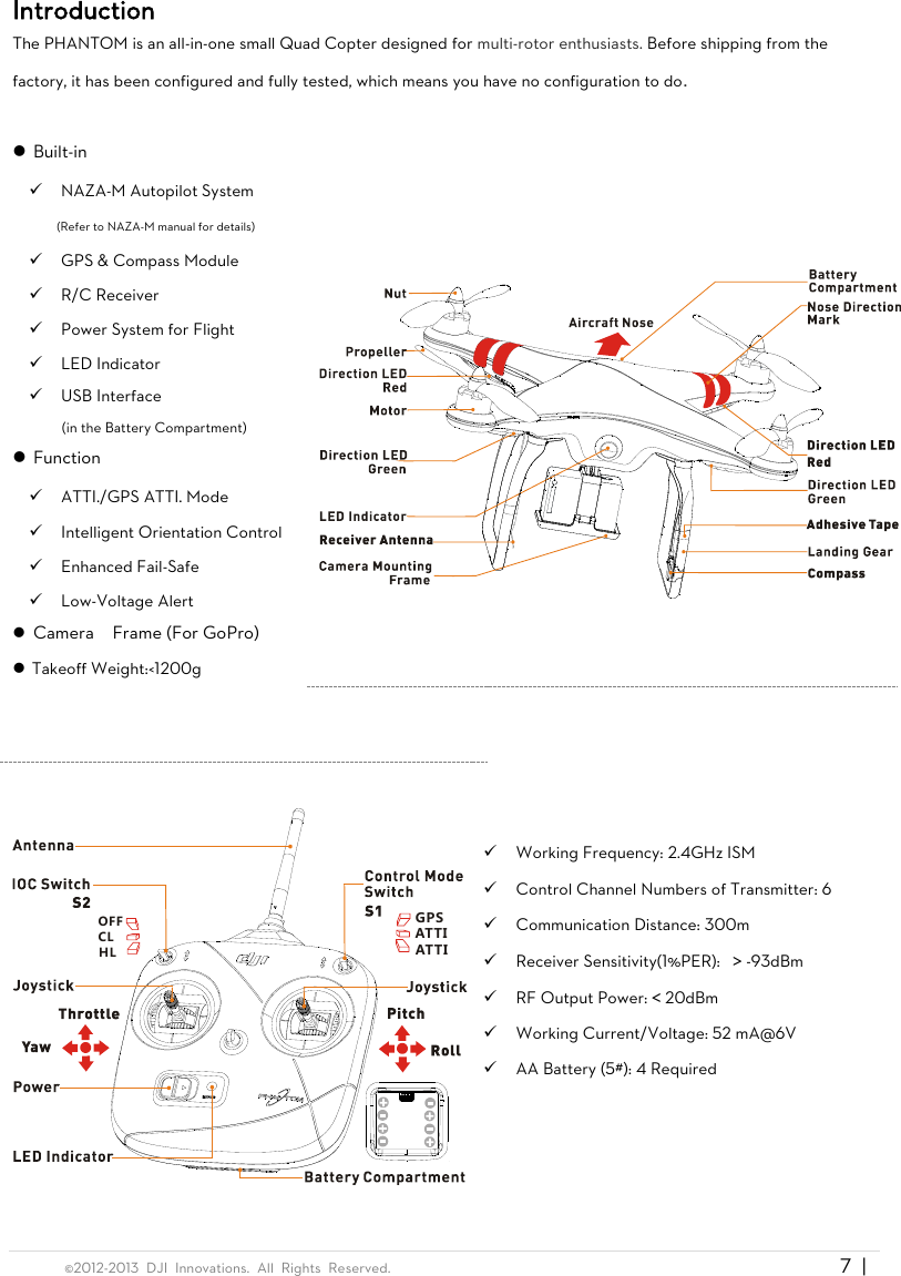  ©2012-2013  DJI  Innovations.  All  Rights  Reserved.                                                                                     7  |   Introduction The PHANTOM is an all-in-one small Quad Copter designed for multi-rotor enthusiasts. Before shipping from the factory, it has been configured and fully tested, which means you have no configuration to do.   Built-in  NAZA-M Autopilot System (Refer to NAZA-M manual for details)  GPS &amp; Compass Module  R/C Receiver  Power System for Flight  LED Indicator  USB Interface   (in the Battery Compartment)  Function  ATTI./GPS ATTI. Mode  Intelligent Orientation Control  Enhanced Fail-Safe  Low-Voltage Alert  Camera    Frame (For GoPro)  Takeoff Weight:&lt;1200g       OFFCLHLGPSATTIATTI    Working Frequency: 2.4GHz ISM  Control Channel Numbers of Transmitter: 6  Communication Distance: 300m  Receiver Sensitivity(1%PER):  ＞-93dBm  RF Output Power:＜20dBm  Working Current/Voltage: 52 mA@6V  AA Battery (5#): 4 Required  