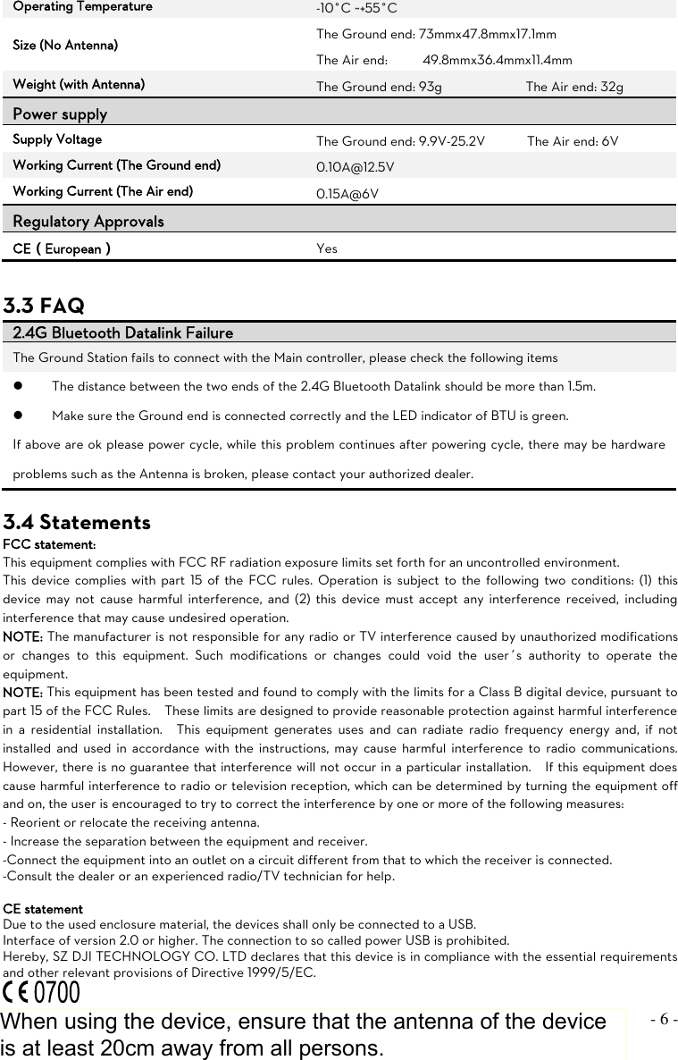 ©2013 DJI Innovations. All Rights Reserved.    - 6 -  Operating Temperature -10°C ~+55°C Size (No Antenna) The Ground end: 73mmx47.8mmx17.1mm The Air end:          49.8mmx36.4mmx11.4mm Weight (with Antenna) The Ground end: 93g                        The Air end: 32g Power supply Supply Voltage The Ground end: 9.9V-25.2V            The Air end: 6V Working Current (The Ground end) 0.10A@12.5V Working Current (The Air end) 0.15A@6V Regulatory Approvals  CE（European） Yes  3.3 FAQ 2.4G Bluetooth Datalink Failure The Ground Station fails to connect with the Main controller, please check the following items  The distance between the two ends of the 2.4G Bluetooth Datalink should be more than 1.5m.  Make sure the Ground end is connected correctly and the LED indicator of BTU is green. If above are ok please power cycle, while this problem continues after powering cycle, there may be hardware problems such as the Antenna is broken, please contact your authorized dealer.    3.4 Statements FCC statement: This equipment complies with FCC RF radiation exposure limits set forth for an uncontrolled environment.   This device complies with  part  15 of  the  FCC  rules.  Operation is subject to the  following two conditions:  (1)  this device may  not  cause  harmful  interference,  and (2)  this  device must  accept  any  interference  received,  including interference that may cause undesired operation. NOTE: The manufacturer is not responsible for any radio or TV interference caused by unauthorized modifications or  changes  to  this  equipment.  Such  modifications  or  changes  could  void  the  user’s  authority  to  operate  the equipment. NOTE: This equipment has been tested and found to comply with the limits for a Class B digital device, pursuant to part 15 of the FCC Rules.    These limits are designed to provide reasonable protection against harmful interference in  a  residential  installation.    This  equipment  generates  uses  and  can  radiate  radio  frequency  energy  and,  if  not installed and  used  in  accordance with the  instructions, may  cause  harmful interference  to  radio  communications.   However, there is no guarantee that interference will not occur in a particular installation.    If this equipment does cause harmful interference to radio or television reception, which can be determined by turning the equipment off and on, the user is encouraged to try to correct the interference by one or more of the following measures: - Reorient or relocate the receiving antenna. - Increase the separation between the equipment and receiver. -Connect the equipment into an outlet on a circuit different from that to which the receiver is connected. -Consult the dealer or an experienced radio/TV technician for help.  CE statement Due to the used enclosure material, the devices shall only be connected to a USB. Interface of version 2.0 or higher. The connection to so called power USB is prohibited. Hereby, SZ DJI TECHNOLOGY CO. LTD declares that this device is in compliance with the essential requirements and other relevant provisions of Directive 1999/5/EC.  When using the device, ensure that the antenna of the device is at least 20cm away from all persons.
