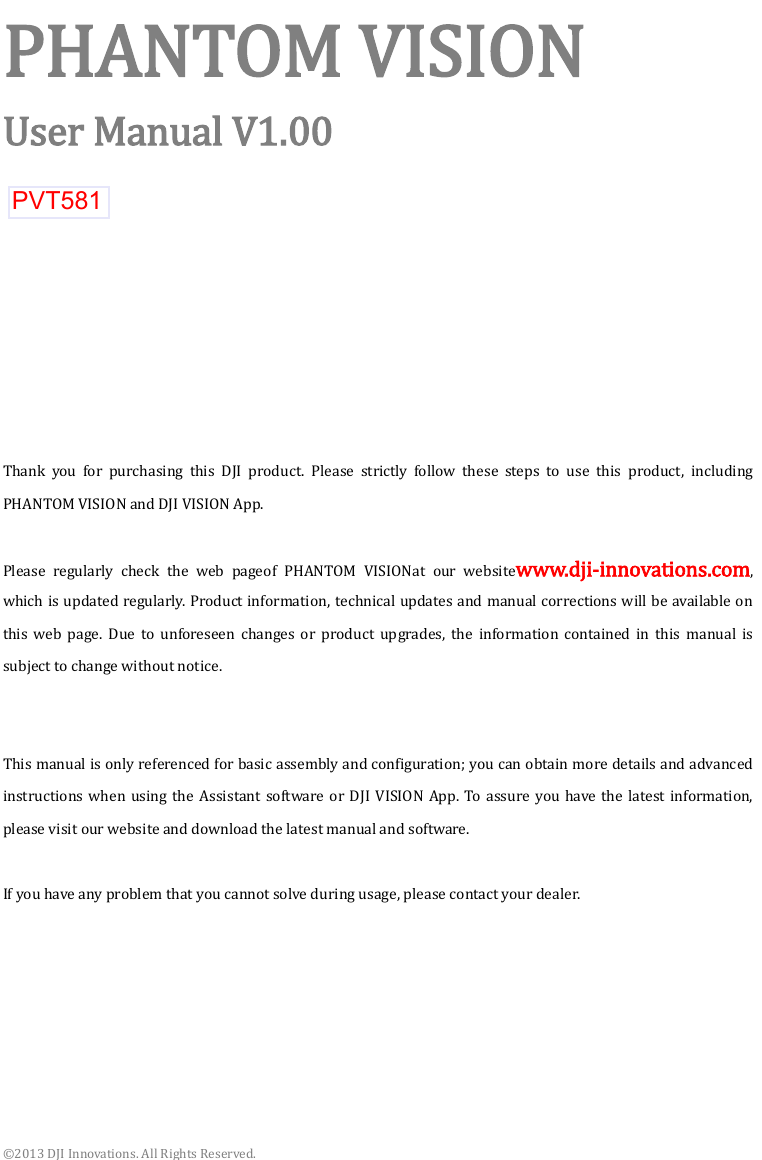  ©2013 DJI Innovations. All Rights Reserved. PHANTOM VISION User Manual V1.00          Thank  you  for  purchasing  this  DJI  product.  Please  strictly  follow  these  steps  to  use  this  product,  including PHANTOM VISION and DJI VISION App.  Please  regularly  check  the  web  pageof  PHANTOM  VISIONat  our  websitewww.dji-innovations.com, which is updated regularly. Product information, technical updates and manual corrections will be available on this  web  page.  Due  to  unforeseen  changes  or  product  upgrades,  the  information  contained  in  this  manual  is subject to change without notice.   This manual is only referenced for basic assembly and configuration; you can obtain more details and advanced instructions  when using  the  Assistant software or DJI  VISION App.  To assure you have  the latest information, please visit our website and download the latest manual and software.  If you have any problem that you cannot solve during usage, please contact your dealer.       PVT581