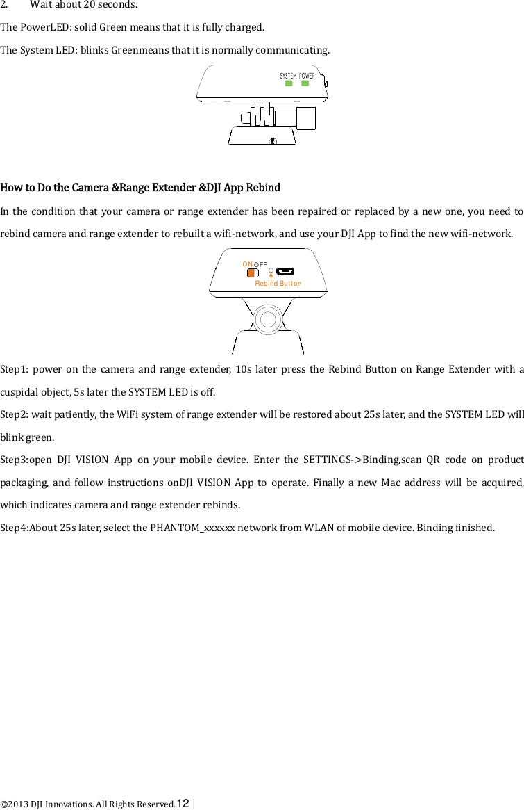  ©2013 DJI Innovations. All Rights Reserved.12 |   2. Wait about 20 seconds. The PowerLED: solid Green means that it is fully charged.   The System LED: blinks Greenmeans that it is normally communicating.   How to Do the Camera &amp;Range Extender &amp;DJI App Rebind In the  condition that your camera or range extender has been repaired or  replaced by a new one, you need to rebind camera and range extender to rebuilt a wifi-network, and use your DJI App to find the new wifi-network.  Step1: power on  the camera  and  range extender,  10s  later  press the  Rebind Button on  Range Extender  with a cuspidal object, 5s later the SYSTEM LED is off. Step2: wait patiently, the WiFi system of range extender will be restored about 25s later, and the SYSTEM LED will blink green. Step3:open  DJI  VISION  App  on  your  mobile  device.  Enter  the  SETTINGS-&gt;Binding,scan  QR  code  on  product packaging,  and  follow  instructions  onDJI  VISION  App  to  operate.  Finally a  new  Mac  address  will  be  acquired, which indicates camera and range extender rebinds. Step4:About 25s later, select the PHANTOM_xxxxxx network from WLAN of mobile device. Binding finished. OFFONRebind Button