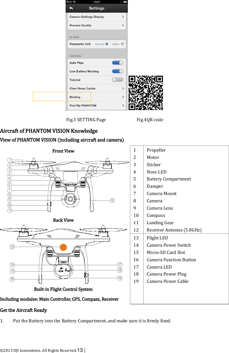  ©2013 DJI Innovations. All Rights Reserved.13 |    Fig.3 SETTING Page                          Fig.4QR code Aircraft of PHANTOM VISION Knowledge View of PHANTOM VISION (including aircraft and camera) Front View  Back View  Built-in Flight Control System Including modules: Main Controller, GPS, Compass, Receiver 1 2 3 4 5 6 7 8 9 10 11 12 Propeller Motor Sticker Nose LED Battery Compartment Damper Camera Mount Camera Camera Lens Compass Landing Gear Receiver Antenna (5.8GHz) 13 14 15 16 17 18 19 Flight LED Camera Power Switch Micro-SD Card Slot Camera Function Button Camera LED Camera Power Plug Camera Power Cable Get the Aircraft Ready 1. Put the Battery into the Battery Compartment, and make sure it is firmly fixed. 12104567119381213141516171819