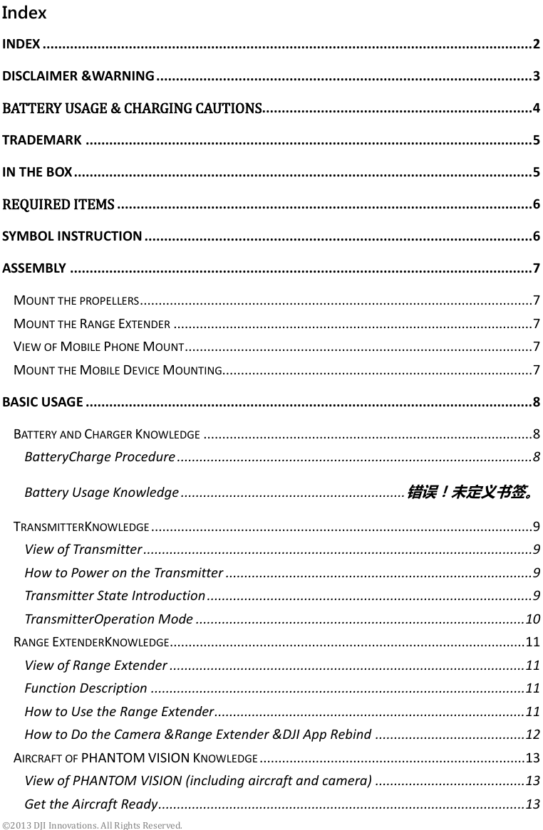  ©2013 DJI Innovations. All Rights Reserved. Index INDEX ............................................................................................................................. 2 DISCLAIMER &amp;WARNING ................................................................................................ 3 BATTERY USAGE &amp; CHARGING CAUTIONS..................................................................... 4 TRADEMARK .................................................................................................................. 5 IN THE BOX ..................................................................................................................... 5 REQUIRED ITEMS .......................................................................................................... 6 SYMBOL INSTRUCTION ................................................................................................... 6 ASSEMBLY ...................................................................................................................... 7 MOUNT THE PROPELLERS ......................................................................................................... 7 MOUNT THE RANGE EXTENDER ................................................................................................ 7 VIEW OF MOBILE PHONE MOUNT ............................................................................................. 7 MOUNT THE MOBILE DEVICE MOUNTING................................................................................... 7 BASIC USAGE .................................................................................................................. 8 BATTERY AND CHARGER KNOWLEDGE ........................................................................................ 8 BatteryCharge Procedure ............................................................................................... 8 Battery Usage Knowledge ............................................................ 错误！未定义书签。 TRANSMITTERKNOWLEDGE ...................................................................................................... 9 View of Transmitter ........................................................................................................ 9 How to Power on the Transmitter .................................................................................. 9 Transmitter State Introduction ....................................................................................... 9 TransmitterOperation Mode ........................................................................................ 10 RANGE EXTENDERKNOWLEDGE ............................................................................................... 11 View of Range Extender ............................................................................................... 11 Function Description .................................................................................................... 11 How to Use the Range Extender ................................................................................... 11 How to Do the Camera &amp;Range Extender &amp;DJI App Rebind ........................................ 12 AIRCRAFT OF PHANTOM VISION KNOWLEDGE ....................................................................... 13 View of PHANTOM VISION (including aircraft and camera) ........................................ 13 Get the Aircraft Ready .................................................................................................. 13 