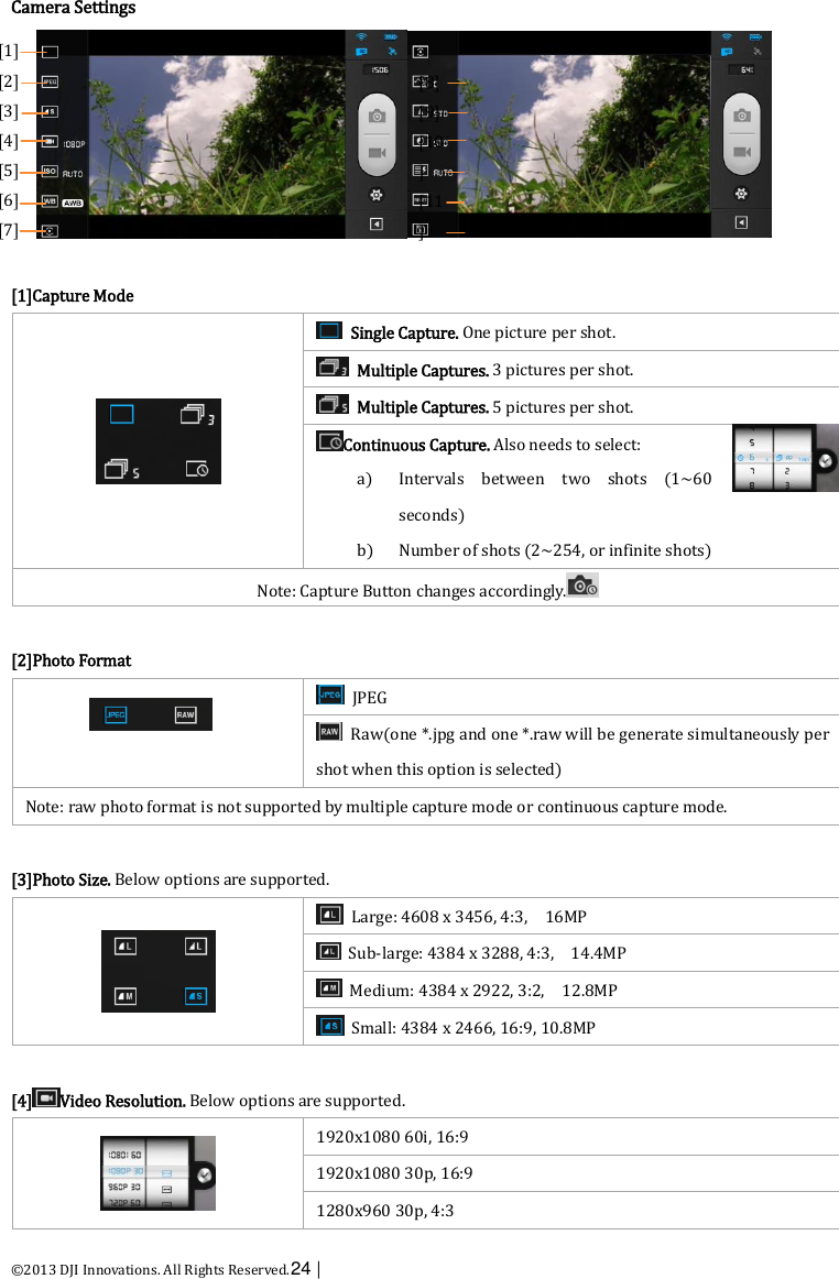  ©2013 DJI Innovations. All Rights Reserved.24 |   Camera Settings   [1]Capture Mode    Single Capture. One picture per shot.   Multiple Captures. 3 pictures per shot.   Multiple Captures. 5 pictures per shot. Continuous Capture. Also needs to select: a) Intervals  between  two  shots  (1~60 seconds) b) Number of shots (2~254, or infinite shots) Note: Capture Button changes accordingly.   [2]Photo Format    JPEG   Raw(one *.jpg and one *.raw will be generate simultaneously per shot when this option is selected) Note: raw photo format is not supported by multiple capture mode or continuous capture mode.  [3]Photo Size. Below options are supported.    Large: 4608 x 3456, 4:3,    16MP   Sub-large: 4384 x 3288, 4:3,    14.4MP   Medium: 4384 x 2922, 3:2,    12.8MP   Small: 4384 x 2466, 16:9, 10.8MP    [4] Video Resolution. Below options are supported.    1920x1080 60i, 16:9   1920x1080 30p, 16:9 1280x960 30p, 4:3 [1]   [2] [3] [4] [5] [6] [7]    [8]   [9] [10] [11]   [12] [13]    