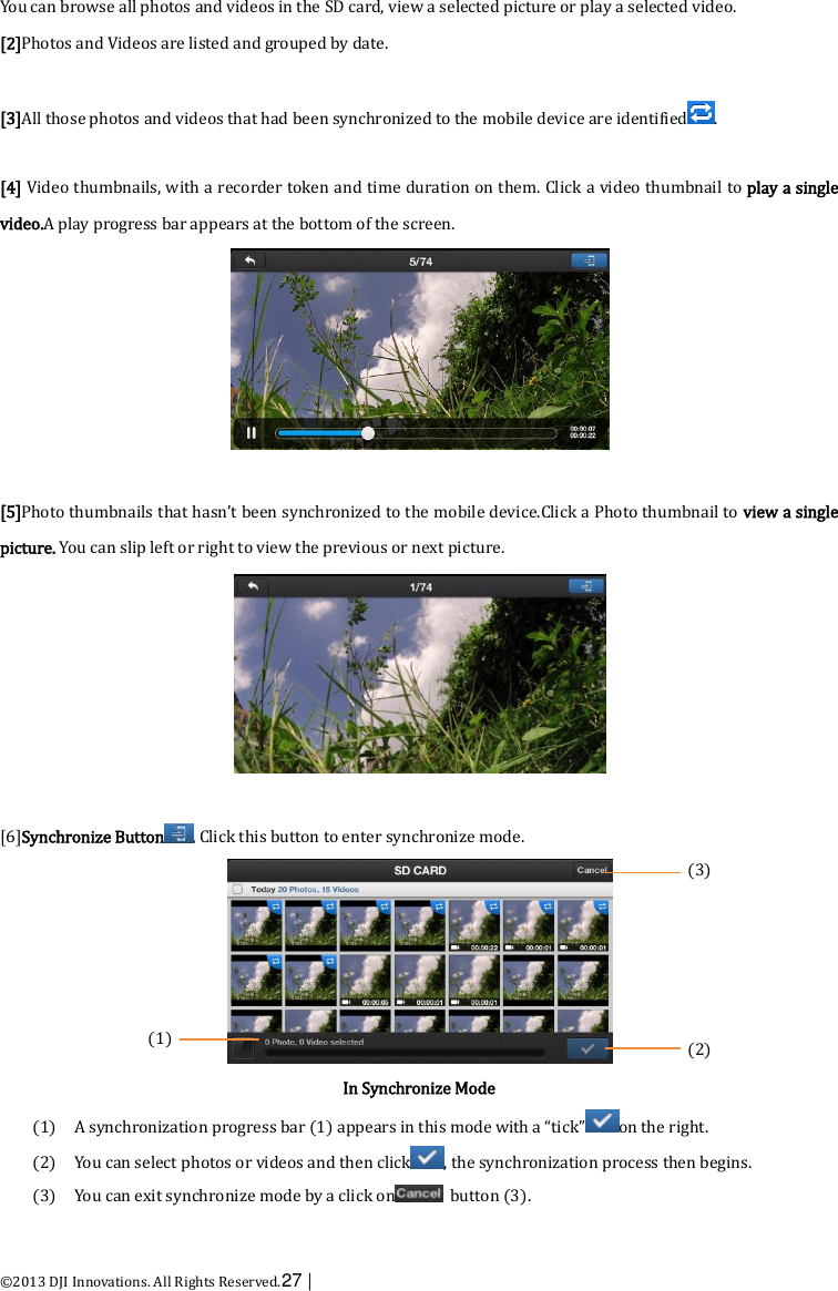  ©2013 DJI Innovations. All Rights Reserved.27 |   You can browse all photos and videos in the SD card, view a selected picture or play a selected video. [2]Photos and Videos are listed and grouped by date.  [3]All those photos and videos that had been synchronized to the mobile device are identified .  [4] Video thumbnails, with a recorder token and time duration on them. Click a video thumbnail to play a single video.A play progress bar appears at the bottom of the screen.   [5]Photo thumbnails that hasn’t been synchronized to the mobile device.Click a Photo thumbnail to view a single picture. You can slip left or right to view the previous or next picture.   [6]Synchronize Button . Click this button to enter synchronize mode.  In Synchronize Mode (1) A synchronization progress bar (1) appears in this mode with a “tick” on the right. (2) You can select photos or videos and then click , the synchronization process then begins. (3) You can exit synchronize mode by a click on   button (3). (3)     (2)  (1) 