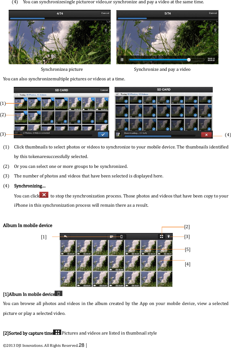  ©2013 DJI Innovations. All Rights Reserved.28 |   (4) You can synchronizesingle pictureor video,or synchronize and pay a video at the same time. Synchronizea picture                      Synchronize and pay a video You can also synchronizemultiple pictures or videos at a time.  (1) Click thumbnails to select photos or videos to synchronize to your mobile device. The thumbnails identified by this tokenaresuccessfully selected. (2) Or you can select one or more groups to be synchronized. (3) The number of photos and videos that have been selected is displayed here. (4) Synchronizing… You can click   to stop the synchronization process. Those photos and videos that have been copy to your iPhone in this synchronization process will remain there as a result.  Album In mobile device  [1]Album In mobile device  You can  browse all photos and videos in the album created by the App on  your  mobile device, view a  selected picture or play a selected video.  [2]Sorted by capture time .Pictures and videos are listed in thumbnail style (1)    (2)  (2)  (3)    (2)  (4) [2] [3]    (2)  [1]  [5] [4]    (2)  
