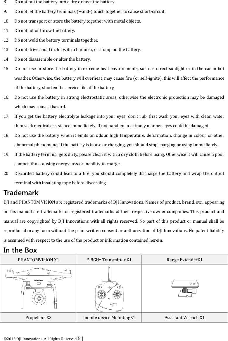  ©2013 DJI Innovations. All Rights Reserved.5 |   8. Do not put the battery into a fire or heat the battery. 9. Do not let the battery terminals (+and-) touch together to cause short-circuit. 10. Do not transport or store the battery together with metal objects. 11. Do not hit or throw the battery. 12. Do not weld the battery terminals together. 13. Do not drive a nail in, hit with a hammer, or stomp on the battery. 14. Do not disassemble or alter the battery. 15. Do not use or store the battery in extreme heat environments, such as direct sunlight or in the car in hot weather. Otherwise, the battery will overheat, may cause fire (or self-ignite), this will affect the performance of the battery, shorten the service life of the battery. 16. Do not use  the battery in strong electrostatic areas, otherwise the  electronic protection may be  damaged which may cause a hazard. 17. If you get the battery electrolyte leakage into your eyes, don&apos;t rub,  first wash your eyes with clean water then seek medical assistance immediately. If not handled in a timely manner, eyes could be damaged. 18. Do not use the battery when it emits an odour, high temperature, deformation, change in colour or  other abnormal phenomena; if the battery is in use or charging, you should stop charging or using immediately. 19. If the battery terminal gets dirty, please clean it with a dry cloth before using. Otherwise it will cause a poor contact, thus causing energy loss or inability to charge. 20. Discarded battery could  lead to a fire; you should  completely  discharge the  battery and wrap  the output terminal with insulating tape before discarding. Trademark DJI and PHANTOM VISION are registered trademarks of DJI Innovations. Names of product, brand, etc., appearing in this manual are trademarks or registered trademarks of their respective owner companies. This product and manual are copyrighted by DJI Innovations with all rights reserved. No part  of this product or manual shall be reproduced in any form without the prior written consent or authorization of DJI Innovations. No patent liability is assumed with respect to the use of the product or information contained herein. In the Box PHANTOMVISION X1 5.8GHz Transmitter X1 Range ExtenderX1    Propellers X3 mobile device MountingX1 Assistant Wrench X1 