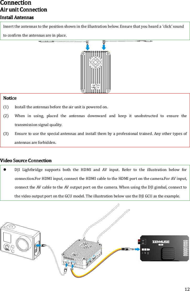 12 ConnectionConnectionConnectionConnection    Air Air Air Air unitunitunitunit    ConnectionConnectionConnectionConnection    Install AntennasInstall AntennasInstall AntennasInstall Antennas    Insert the antennas to the position shown in the illustration below. Ensure that you heard a ‘click’ sound to confirm the antennas are in place.     NoticeNoticeNoticeNotice    (1) Install the antennas before the air unit is powered on. (2) When  in  using,  placed  the  antennas  downward  and  keep  it  unobstructed  to  ensure  the transmission signal quality. (3) Ensure to use the special antennas and install them by a professional trained. Any other types of antennas are forbidden.     Video Source ConVideo Source ConVideo Source ConVideo Source Connectionnectionnectionnection     DJI  Lightbridge  supports  both the HDMI  and  AV  input.  Refer  to  the illustration below  for connection.For HDMI input, connect the HDMI cable to the HDMI port on the camera.For AV input, connect the AV cable to the AV output port on the camera. When using the DJI gimbal, connect to the video output port on the GCU model. The illustration below use the DJI GCU as the example.  