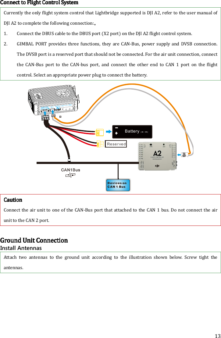 13 CCCConnect to Flight Control Systemonnect to Flight Control Systemonnect to Flight Control Systemonnect to Flight Control System    Currently the only flight system control that Lightbridge supported is DJI A2, refer to the user manual of DJI A2 to complete the following connection:。 1. Connect the DBUS cable to the DBUS port (X2 port) on the DJI A2 flight control system. 2. GIMBAL  PORT provides  three functions,  they are CAN-Bus,  power supply  and  DVSB connection. The DVSB port is a reserved port that should not be connected. For the air unit connection, connect the  CAN-Bus  port  to  the  CAN-bus  port,  and  connect  the  other  end  to  CAN  1  port  on  the  flight control. Select an appropriate power plug to connect the battery.  DBUSLINKCONTROLVIDEOGGIMBAL PORTUPGRADEV+V-HLD ev i ce s on C A N 1 Bu sCA N1 B u sBattery  ( 3S  ~ 6S)Re se r ve d CautionCautionCautionCaution    Connect the air unit to one of the CAN-Bus port that attached to the CAN 1 bus. Do not connect the air unit to the CAN 2 port.     Ground Unit ConnectionGround Unit ConnectionGround Unit ConnectionGround Unit Connection    Install Antennas Attach  two  antennas  to  the  ground  unit  according  to  the illustration  shown  below. Screw  tight  the antennas. 
