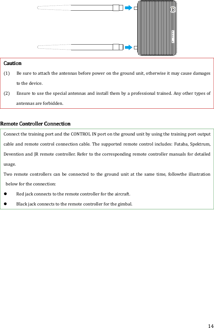 14  CCCCautionautionautionaution    (1) Be sure to attach the antennas before power on the ground unit, otherwise it may cause damages to the device. (2) Ensure to use the special antennas and install them by a professional trained. Any other types of antennas are forbidden.        RRRRemote Controller Connectionemote Controller Connectionemote Controller Connectionemote Controller Connection    Connect the training port and the CONTROL IN port on the ground unit by using the training port output cable and remote  control  connection cable. The supported  remote  control  includes:  Futaba,  Spektrum, Devention and JR remote controller. Refer to the corresponding remote controller manuals  for detailed usage.   Two  remote  controllers  can  be  connected  to  the  ground  unit  at  the  same  time,  followthe  illustration below for the connection:      Red jack connects to the remote controller for the aircraft.    Black jack connects to the remote controller for the gimbal. 