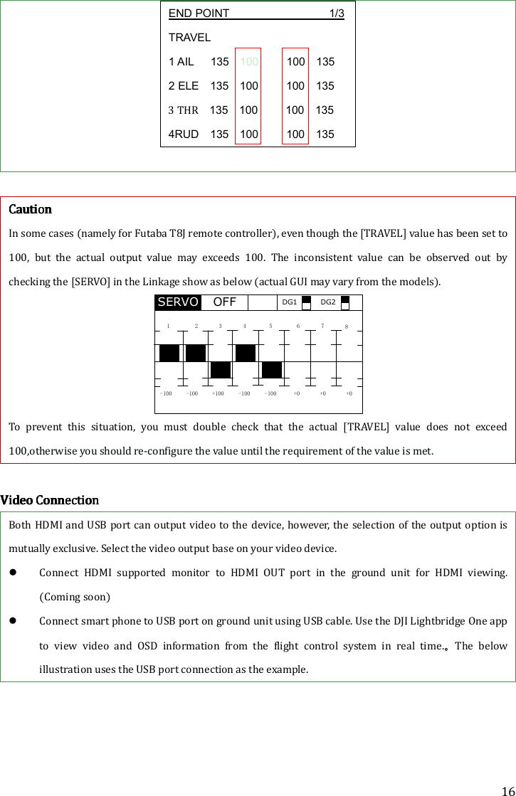 16 END POINT                           1/3 TRAVEL 1 AIL      135    100          100    135 2 ELE    135    100          100    135 3 THR    135    100          100    135 4RUD    135    100          100    135          CCCCautionautionautionaution    In some cases (namely for Futaba T8J remote controller), even though the [TRAVEL] value has been set to 100,  but  the  actual  output  value  may  exceeds  100.  The  inconsistent  value  can  be  observed  out  by checking the [SERVO] in the Linkage show as below (actual GUI may vary from the models). SERVO1 2 34 5 6 7 8-100 -100 +100 -100 -100 +0 +0 +0OFF DG1 DG2 To  prevent  this  situation,  you  must  double  check  that  the  actual  [TRAVEL]  value  does  not  exceed 100,otherwise you should re-configure the value until the requirement of the value is met.        Video ConnectionVideo ConnectionVideo ConnectionVideo Connection    Both HDMI and USB  port can output video to the  device, however, the selection of the output option  is mutually exclusive. Select the video output base on your video device.    Connect  HDMI  supported  monitor  to  HDMI  OUT  port  in  the  ground  unit  for  HDMI  viewing. (Coming soon)    Connect smart phone to USB port on ground unit using USB cable. Use the DJI Lightbridge One app to  view  video  and  OSD  information  from  the  flight  control  system  in  real  time.。The  below illustration uses the USB port connection as the example. 