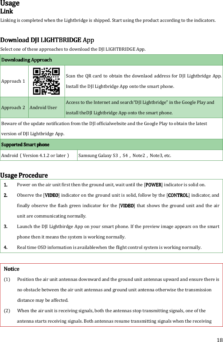 18 UUUUsagesagesagesage    LLLLinkinkinkink    Linking is completed when the Lightbridge is shipped. Start using the product according to the indicators.    Download Download Download Download DJI DJI DJI DJI LIGHTBRIDGELIGHTBRIDGELIGHTBRIDGELIGHTBRIDGE    AppAppAppApp    Select one of these approaches to download the DJI LIGHTBRIDGE App. Downloading ApproachDownloading ApproachDownloading ApproachDownloading Approach Approach 1     Scan the  QR card to  obtain the downlaod address for  DJI Lightbridge App. Install the DJI Lightbridge App onto the smart phone. Approach 2 Android User Access to the Internet and search“DJI Lightbridge” in the Google Play and install theDJI Lightbridge App onto the smart phone. Beware of the update notification from the DJI officialwebsite and the Google Play to obtain the latest version of DJI Lightbridge App.    Supported Supported Supported Supported Smart phoneSmart phoneSmart phoneSmart phone    Android（Version 4.1.2 or later） Samsung Galaxy S3，S4，Note2，Note3, etc.  UUUUsage Proceduresage Proceduresage Proceduresage Procedure    1.1.1.1. Power on the air unit first then the ground unit, wait until the [POWERPOWERPOWERPOWER] indicator is solid on. 2.2.2.2. Observe the [VIDEOVIDEOVIDEOVIDEO] indicator on the ground unit is solid, follow by the [CONTROLCONTROLCONTROLCONTROL] indicator, and finally  observe the  flash  green  indicator  for the [VIDEOVIDEOVIDEOVIDEO] that shows the  ground unit  and  the air unit are communicating normally.   3.3.3.3. Launch the DJI Lightbirdge App on your smart phone. If the preview image appears on the smart phone then it means the system is working normally. 4.4.4.4. Real time OSD information is availablewhen the flight control system is working normally.  NNNNoticeoticeoticeotice    (1) Position the air unit antennas downward and the ground unit antennas upward and ensure there is no obstacle between the air unit antennas and ground unit antenna otherwise the transmission distance may be affected. (2) When the air unit is receiving signals, both the antennas stop transmitting signals, one of the antenna starts receiving signals. Both antennas resume transmitting signals when the receiving 