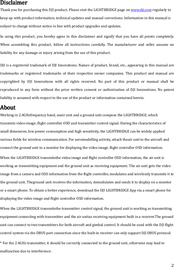 2 DisclaimerDisclaimerDisclaimerDisclaimer    Thank you for purchasing this DJI product. Please visit the LIGHTBRIDGE page on www.dji.com regularly to keep up with product information, technical updates and manual corrections. Information in this manual is subject to change without notice in line with product upgrades and updates.    In  using  this product,  you hereby agree  to  this disclaimer and  signify that  you have  all points completely. When  assembling  this  product,  follow  all  instructions  carefully.  The  manufacturer  and  seller  assume  no liability for any damage or injury arising from the use of this product. DJI is a registered trademark of DJI Innovations. Names of product, brand, etc., appearing in this manual are trademarks  or  registered  trademarks  of  their  respective  owner  companies.  This  product  and  manual  are copyrighted  by  DJI  Innovations  with  all  rights  reserved.  No  part  of  this  product  or  manual  shall  be reproduced  in  any  form without the prior  written  consent  or  authorization  of DJI  Innovations. No  patent liability is assumed with respect to the use of the product or information contained herein.    AboutAboutAboutAbout    Working in 2.4GHzfrequency band, anair unit and a ground unit compose the LIGHTBRIDGE, which transmits video image, flight controller OSD and transmitter control signal. Having the characteristics of small dimension, low power consumption and high sensitivity, the LIGHTBRIDGE can be widely applied various fields for wireless communication. For aeromodelling activity, attach theair unit to the aircraft and connect the ground unit to a monitor for displaying the video image, flight controller OSD information. When the LIGHTBRIDGE transmitsthe video image and flight controller OSD information, the air unit is working as transmitting equipment and the ground unit as receiving equipment. The air unit gets the video image from a camera and OSD information from the flight controller, modulates and wirelessly transmits it to the ground unit. Theground unit receives the information, demodulates and sends it to display on a monitor or a smart phone. To obtain a better experience, download the DJI LIGHTBRIDGE App via a smart phone for displaying the video image and flight controller OSD information. When the LIGHTBRIDGE transmitsthe transmitter control signal, the ground unit is working as transmitting equipment connecting with transmitter and the air unitas receiving equipment built in a receiver.The ground unit can connect to two transmitters for both aircraft and gimbal control. It should be used with the DJI flight control system via the DBUS port connection since the built-in receiver can only support DJI DBUS protocol. * For the 2.4GHz transmitter, it should be correctly connected to the ground unit, otherwise may lead to malfunction due to interference. 