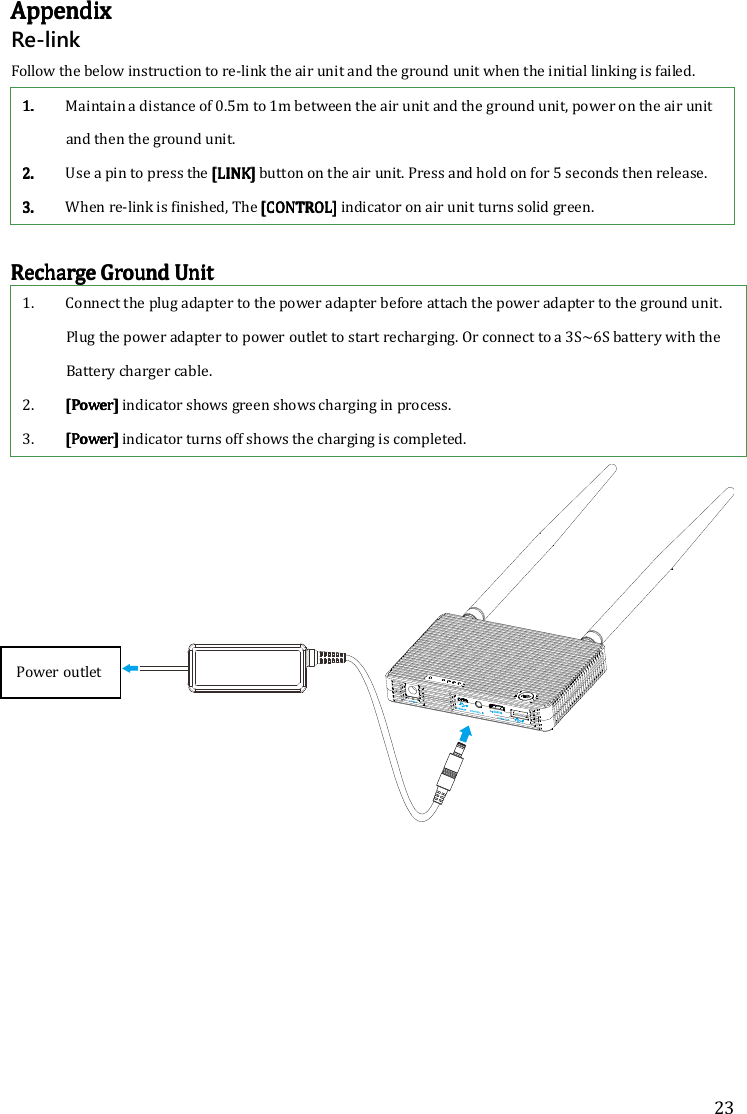 23 AAAAppendixppendixppendixppendix    Re-link Follow the below instruction to re-link the air unit and the ground unit when the initial linking is failed. 1.1.1.1. Maintain a distance of 0.5m to 1m between the air unit and the ground unit, power on the air unit and then the ground unit. 2.2.2.2. Use a pin to press the [LINK] [LINK] [LINK] [LINK] button on the air unit. Press and hold on for 5 seconds then release. 3.3.3.3. When re-link is finished, The [CONTROL] [CONTROL] [CONTROL] [CONTROL] indicator on air unit turns solid green.  Recharge Recharge Recharge Recharge GGGGround Uround Uround Uround Unitnitnitnit    1. Connect the plug adapter to the power adapter before attach the power adapter to the ground unit. Plug the power adapter to power outlet to start recharging. Or connect to a 3S~6S battery with the Battery charger cable. 2. [[[[PowerPowerPowerPower]]]] indicator shows green shows charging in process. 3. [Power] [Power] [Power] [Power] indicator turns off shows the charging is completed.     Power outlet 