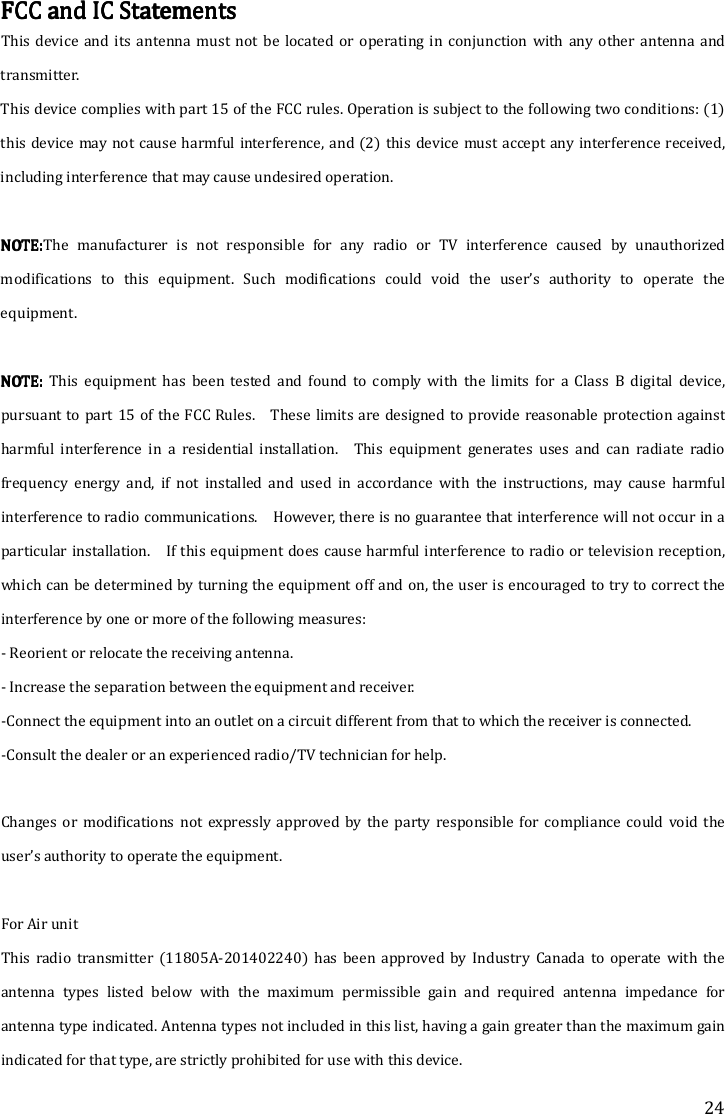 24 FCC and IC StatementsFCC and IC StatementsFCC and IC StatementsFCC and IC Statements    This  device and its  antenna  must  not  be  located  or  operating in  conjunction with any  other  antenna  and transmitter. This device complies with part 15 of the FCC rules. Operation is subject to the following two conditions: (1) this device may not cause harmful interference, and (2)  this device must accept any interference received, including interference that may cause undesired operation.  NOTE:NOTE:NOTE:NOTE:The  manufacturer  is  not  responsible  for  any  radio  or  TV  interference  caused  by  unauthorized modifications  to  this  equipment.  Such  modifications  could  void  the  user’s  authority  to  operate  the equipment.  NOTE: NOTE: NOTE: NOTE:  This  equipment  has  been  tested  and  found  to  comply  with  the  limits  for  a  Class  B  digital  device, pursuant to part 15 of the FCC Rules.    These  limits are designed to provide reasonable protection against harmful  interference  in  a  residential  installation.    This  equipment  generates  uses  and  can  radiate  radio frequency  energy  and,  if  not  installed  and  used  in  accordance  with  the  instructions,  may  cause  harmful interference to radio communications.    However, there is no guarantee that interference will not occur in a particular installation.    If this equipment does cause harmful interference to radio or television reception, which can be determined by turning the equipment off and on, the user is encouraged to try to correct the interference by one or more of the following measures: - Reorient or relocate the receiving antenna. - Increase the separation between the equipment and receiver. -Connect the equipment into an outlet on a circuit different from that to which the receiver is connected. -Consult the dealer or an experienced radio/TV technician for help.  Changes  or  modifications  not  expressly  approved  by  the  party  responsible  for  compliance  could  void  the user’s authority to operate the equipment.    For Air unit This  radio  transmitter  (11805A-201402240)  has  been  approved  by  Industry  Canada  to  operate  with  the antenna  types  listed  below  with  the  maximum  permissible  gain  and  required  antenna  impedance  for antenna type indicated. Antenna types not included in this list, having a gain greater than the maximum gain indicated for that type, are strictly prohibited for use with this device. 