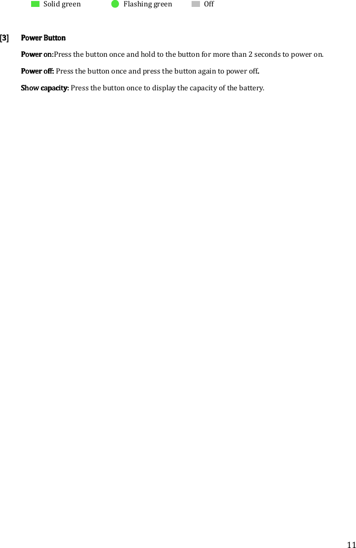 11  Solid green  Flashing green  Off      [3][3][3][3] Power Power Power Power ButtonButtonButtonButton    Power on:Power on:Power on:Power on:Press the button once and hold to the button for more than 2 seconds to power on. Power off: Power off: Power off: Power off: Press the button once and press the button again to power off....    Show capacity: Show capacity: Show capacity: Show capacity: Press the button once to display the capacity of the battery.      