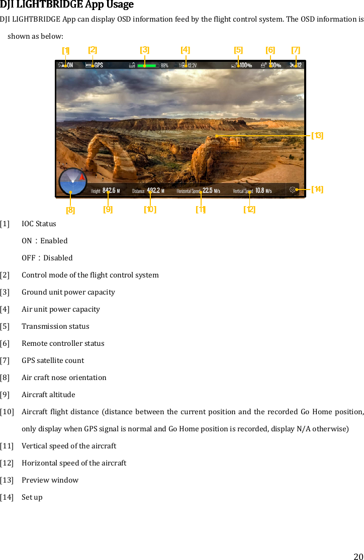 20 DJI DJI DJI DJI LIGHTBRIDGELIGHTBRIDGELIGHTBRIDGELIGHTBRIDGE    AppAppAppApp    UsageUsageUsageUsage    DJI LIGHTBRIDGE App can display OSD information feed by the flight control system. The OSD information is shown as below:    [1] IOC Status ON：Enabled OFF：Disabled [2] Control mode of the flight control system [3] Ground unit power capacity [4] Air unit power capacity [5] Transmission status [6] Remote controller status [7] GPS satellite count [8] Air craft nose orientation [9] Aircraft altitude [10] Aircraft  flight distance (distance  between  the  current position and  the recorded  Go  Home  position, only display when GPS signal is normal and Go Home position is recorded, display N/A otherwise) [11] Vertical speed of the aircraft [12] Horizontal speed of the aircraft [13] Preview window [14] Set up      