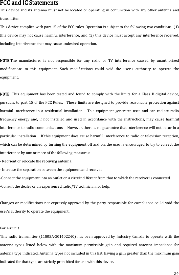 24 FCC and IC StatementsFCC and IC StatementsFCC and IC StatementsFCC and IC Statements    This  device and  its  antenna  must  not  be  located  or  operating  in  conjunction  with  any  other  antenna  and transmitter. This device complies with part 15 of the FCC rules. Operation is subject to the following two conditions: (1) this device may not cause harmful interference, and (2)  this device  must accept any interference received, including interference that may cause undesired operation.  NOTE:NOTE:NOTE:NOTE:The  manufacturer  is  not  responsible  for  any  radio  or  TV  interference  caused  by  unauthorized modifications  to  this  equipment.  Such  modifications  could  void  the  user’s  authority  to  operate  the equipment.  NOTE: NOTE: NOTE: NOTE:  This  equipment  has  been  tested  and  found  to  comply  with  the  limits  for  a  Class  B  digital  device, pursuant to part 15 of  the FCC Rules.    These limits are designed to provide reasonable protection against harmful  interference  in  a  residential  installation.    This  equipment  generates  uses  and  can  radiate  radio frequency  energy  and,  if  not  installed  and  used  in  accordance  with  the  instructions,  may  cause  harmful interference to radio communications.    However, there is no guarantee that interference will not occur in a particular installation.    If this equipment does cause harmful interference to radio or television reception, which can be determined by turning the equipment off and on, the user is encouraged to try to correct the interference by one or more of the following measures: - Reorient or relocate the receiving antenna. - Increase the separation between the equipment and receiver. -Connect the equipment into an outlet on a circuit different from that to which the receiver is connected. -Consult the dealer or an experienced radio/TV technician for help.  Changes  or  modifications  not  expressly  approved  by  the  party  responsible  for  compliance could void  the user’s authority to operate the equipment.    For Air unit This  radio  transmitter  (11805A-201402240)  has  been  approved  by  Industry  Canada  to  operate  with  the antenna  types  listed  below  with  the  maximum  permissible  gain  and  required  antenna  impedance  for antenna type indicated. Antenna types not included in this list, having a gain greater than the maximum gain indicated for that type, are strictly prohibited for use with this device. 