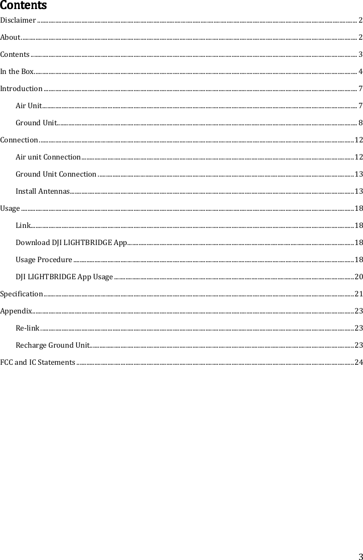 3 ContentsContentsContentsContents    Disclaimer .................................................................................................................................................................................................... 2 About .............................................................................................................................................................................................................. 2 Contents ........................................................................................................................................................................................................ 3 In the Box ...................................................................................................................................................................................................... 4 Introduction ................................................................................................................................................................................................ 7 Air Unit ................................................................................................................................................................................................. 7 Ground Unit ........................................................................................................................................................................................ 8 Connection ................................................................................................................................................................................................. 12 Air unit Connection ....................................................................................................................................................................... 12 Ground Unit Connection ............................................................................................................................................................. 13 Install Antennas.............................................................................................................................................................................. 13 Usage ............................................................................................................................................................................................................ 18 Link ...................................................................................................................................................................................................... 18 Download DJI LIGHTBRIDGE App........................................................................................................................................... 18 Usage Procedure ............................................................................................................................................................................ 18 DJI LIGHTBRIDGE App Usage ................................................................................................................................................... 20 Specification .............................................................................................................................................................................................. 21 Appendix ..................................................................................................................................................................................................... 23 Re-link ................................................................................................................................................................................................ 23 Recharge Ground Unit.................................................................................................................................................................. 23 FCC and IC Statements .......................................................................................................................................................................... 24           