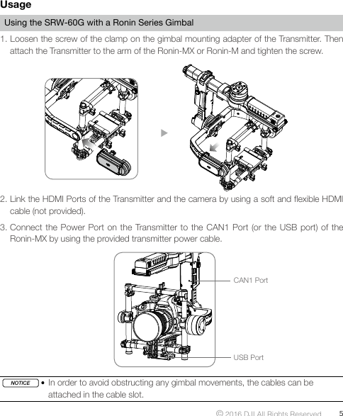 © 2016 DJI All Rights Reserved.  5UsageUsing the SRW-60G with a Ronin Series Gimbal1. Loosen the screw of the clamp on the gimbal mounting adapter of the Transmitter. Then attach the Transmitter to the arm of the Ronin-MX or Ronin-M and tighten the screw. 2. Link the HDMI Ports of the Transmitter and the camera by using a soft and exible HDMI cable (not provided). 3. Connect the Power Port on the Transmitter to the CAN1 Port (or the USB port) of the Ronin-MX by using the provided transmitter power cable. CAN1 PortUSB PortNOTICE   In order to avoid obstructing any gimbal movements, the cables can be attached in the cable slot.