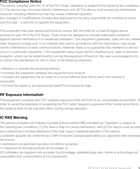 © 2016 DJI All Rights Reserved.  9FCC Compliance NoticeThis device complies with Part 15 of the FCC Rules. Operation is subject to the following two conditions: (1) This device may not cause harmful interference, and (2) This device must accept any interference received, including interference that may cause undesired operation.Any changes or modiﬁcations not expressly approved by the party responsible for compliance could void the user’s authority to operate the equipment.This equipment has been tested and found to comply with the limits for a Class B digital device, pursuant to part 15 of the FCC Rules. These limits are designed to provide reasonable protection against harmful interference in a residential installation. This equipment generates, uses and can radiate radio frequency energy and, if not installed and used in accordance with the instructions, may cause harmful interference to radio communications. However, there is no guarantee that interference will not occur in a particular installation. If this equipment does cause harmful interference to radio or television reception, which can be determined by turning the equipment off and on, the user is encouraged to try to correct the interference by one or more of the following measures:—Reorient or relocate the receiving antenna.—Increase the separation between the equipment and receiver.—Connect the equipment into an outlet on a circuit different from that to which the receiver is connected.—Consult the dealer or an experienced radio/TV technician for help.RF Exposure InformationThis equipment complies with FCC radiation exposure limits set forth for an uncontrolled environment. In order to avoid the possibility of exceeding the FCC radio frequency exposure limits, human proximity to the antenna shall not be less than 20cm during normal operation.IC RSS Warning This device complies with Industry Canada licence-exempt RSS standard (s). Operation is subject to the following two conditions: (1) this device may not cause interference, and (2) this device must accept any interference,including interference that may cause undesired operation of the device. Le présent appareil est conforme aux CNR d&apos;Industrie Canada applicables aux appareils radio exempts de licence. L&apos;exploitation est autorisée aux deux conditions suivantes: (1) l&apos;appareil ne doit pas produire de brouillage, et (2) l&apos;utilisateur de l&apos;appareil doit accepter tout brouillage radioélectrique subi, même si le brouillage est susceptible d&apos;en compromettre le fonctionnement.