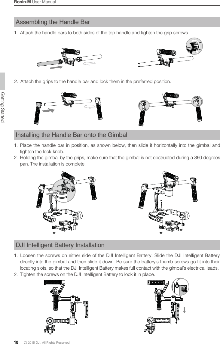 Ronin-M User Manual10 © 2015 DJI. All Rights Reserved. Assembling the Handle Bar1.  Attach the handle bars to both sides of the top handle and tighten the grip screws.  2.  Attach the grips to the handle bar and lock them in the preferred position.Installing the Handle Bar onto the Gimbal1.  Place the handle bar in position, as shown below, then slide it horizontally into the gimbal and tighten the lock-knob.2.  Holding the gimbal by the grips, make sure that the gimbal is not obstructed during a 360 degrees pan. The installation is complete.DJI Intelligent Battery Installation locating slots, so that the DJI Intelligent Battery makes full contact with the gimbal’s electrical leads.2.  Tighten the screws on the DJI Intelligent Battery to lock it in place.