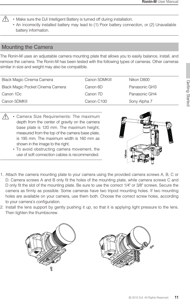 Ronin-M User Manual© 2015 DJI. All Rights Reserved.  11  Make sure the DJI Intelligent Battery is turned off during installation.  An incorrectly installed battery may lead to (1) Poor battery connection, or (2) Unavailable battery information.Mounting the CameraThe Ronin-M uses an adjustable camera mounting plate that allows you to easily balance, install, and remove the camera. The Ronin-M has been tested with the following types of cameras. Other cameras similar in size and weight may also be compatible.Black Magic Cinema Camera Canon 5DMKIII Nikon D800Black Magic Pocket Cinema Camera Canon 6D Panasonic GH3Canon 1Dc  Panasonic GH4Canon 5DMKII Canon C100  depth from the center of gravity on the camera measured from the top of the camera base plate,   shown in the image to the right.   To avoid obstructing camera movement, the use of soft connection cables is recommended.1.  Attach the camera mounting plate to your camera using the provided camera screws A, B, C or  holes are available on your camera, use them both. Choose the correct screw holes, according 2.  Install the lens support by gently pushing it up, so that it is applying light pressure to the lens. Then tighten the thumbscrew.195mm160mm140mm120mm