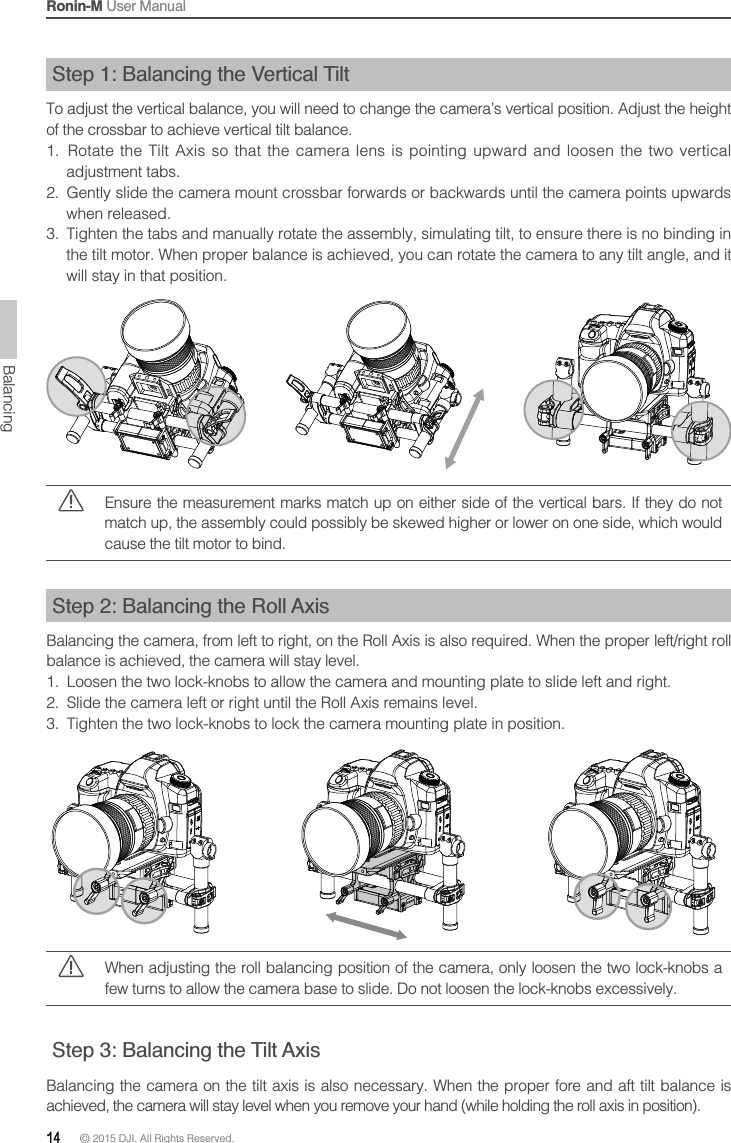 Ronin-M User Manual14 © 2015 DJI. All Rights Reserved. Step 1: Balancing the Vertical TiltTo adjust the vertical balance, you will need to change the camera’s vertical position. Adjust the height of the crossbar to achieve vertical tilt balance.    adjustment tabs. 2.  Gently slide the camera mount crossbar forwards or backwards until the camera points upwards when released.3.  Tighten the tabs and manually rotate the assembly, simulating tilt, to ensure there is no binding in the tilt motor. When proper balance is achieved, you can rotate the camera to any tilt angle, and it will stay in that position.Balancingmatch up, the assembly could possibly be skewed higher or lower on one side, which would cause the tilt motor to bind.Step 2: Balancing the Roll Axisbalance is achieved, the camera will stay level.1.  Loosen the two lock-knobs to allow the camera and mounting plate to slide left and right.  3.  Tighten the two lock-knobs to lock the camera mounting plate in position.When adjusting the roll balancing position of the camera, only loosen the two lock-knobs a Step 3: Balancing the Tilt Axis 