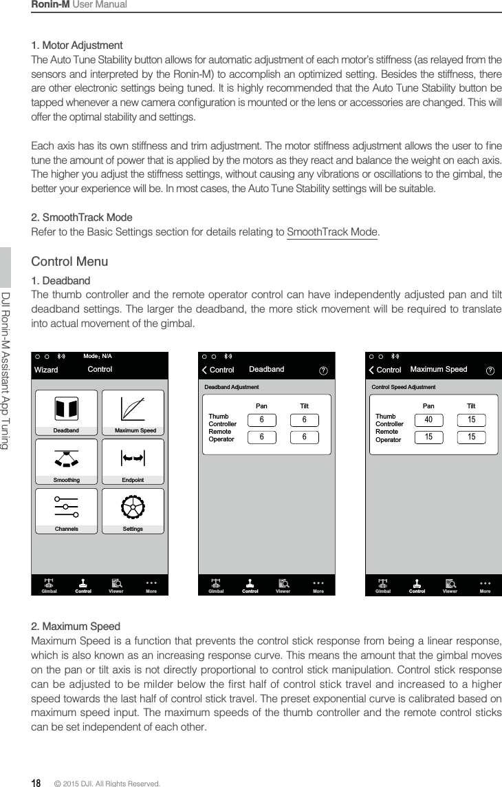 Ronin-M User Manual18 © 2015 DJI. All Rights Reserved. 1. Motor Adjustment sensors and interpreted by the Ronin-M) to accomplish an optimized setting. Besides the stiffness, there offer the optimal stability and settings.The higher you adjust the stiffness settings, without causing any vibrations or oscillations to the gimbal, the 2. SmoothTrack Mode.Control Menu1. DeadbandThe thumb controller and the remote operator control can have independently adjusted pan and tilt deadband settings. The larger the deadband, the more stick movement will be required to translate into actual movement of the gimbal.Gimbal Control Viewer MoreN/AModeὉWizard ControlDeadband Maximum SpeedSmoothing EndpointChannels Settings὎Gimbal Control Viewer MoreDeadband AdjustmentThumb ControllerRemoteOperatorPan TiltControl Deadband὎Gimbal Control Viewer MoreControl Speed AdjustmentThumb ControllerRemoteOperatorPan TiltControl Maximum Speed2. Maximum Speedwhich is also known as an increasing response curve. This means the amount that the gimbal moves can be adjusted to be milder below the first half of control stick travel and increased to a higher can be set independent of each other.DJI Ronin-M Assistant App Tuning