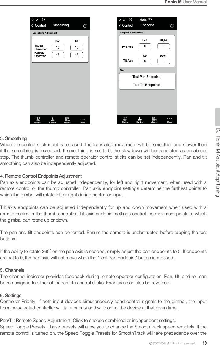 Ronin-M User Manual© 2015 DJI. All Rights Reserved.  19὎Gimbal Control Viewer MoreN/AModeὉTest Pan EndpointsTest Tilt EndpointsEndpoint AdjustmentsTestPan AxisLeft RightUp DownTilt AxisControl Endpoint  ὎Gimbal Control Viewer MoreSmoothing AdjustmentThumb ControllerRemoteOperatorPan TiltControl Smoothing 3. Smoothing When the control stick input is released, the translated movement will be smoother and slower than if the smoothing is increased. If smoothing is set to 0, the slowdown will be translated as an abrupt stop. The thumb controller and remote operator control sticks can be set independently. Pan and tilt smoothing can also be independently adjusted.which the gimbal will rotate left or right during controller input. the gimbal can rotate up or down.buttons.5. Channels6. SettingsController Priority: If both input devices simultaneously send control signals to the gimbal, the input from the selected controller will take priority and will control the device at that given time.DJI Ronin-M Assistant App Tuning