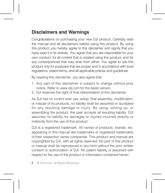 2 © 2015 DJI. All Rights Reserved. Disclaimers and WarningsCongratulations on purchasing your new DJI product. Carefully read the manual and all disclaimers before using this product. By using this product, you hereby agree to this disclaimer and signify that you have read it in its entirety. You agree that you are responsible for your own conduct, for all content that is created using this product, and for any consequences that may arise from either. You agree to use this product only for purposes that are proper and in accordance with local regulations, stated terms, and all applicable polices and guidelines. By reading this disclaimer, you also agree that: 1.  Any part of this disclaimer is subject to change without prior notice. Refer to www.dij.com for the latest version.2.  DJI reserves the right of nal interpretation of this disclaimer.As DJI has no control over use, setup, nal assembly, modication, or misuse of its products, no liability shall be assumed or accepted for any resulting damage or injury. By using, setting up, or assembling the product, the user accepts all resulting liability. DJI assumes no liability for damages or injuries incurred directly or indirectly from the use of this product. DJI is a registered trademark. All names of products, brands, etc. appearing in this manual are trademarks or registered trademarks of their respective owner companies. This product and manual are copyrighted by DJI, with all rights reserved. No part of this product or manual shall be reproduced in any form without the prior written consent or authorization of DJI. No patent liability is assumed with respect to the use of the product or information contained herein.