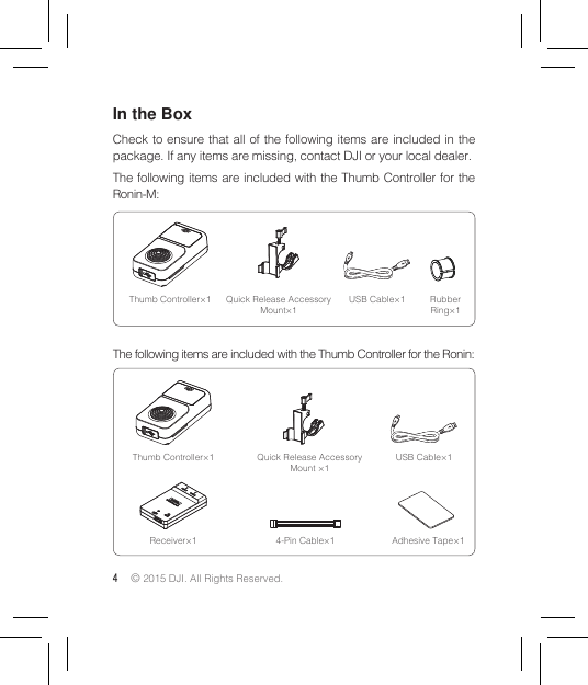 4 © 2015 DJI. All Rights Reserved. In the BoxCheck to ensure that all of the following items are included in the package. If any items are missing, contact DJI or your local dealer.The following items are included with the Thumb Controller for the Ronin-M:The following items are included with the Thumb Controller for the Ronin:Thumb Controller×1 Quick Release Accessory Mount×1USB Cable×1 Rubber Ring×1Receiver×1 Adhesive Tape×14-Pin Cable×1Thumb Controller×1 Quick Release Accessory Mount ×1USB Cable×1