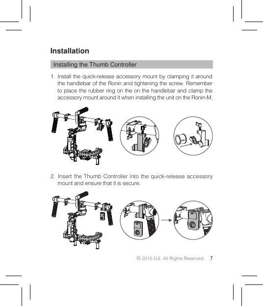 © 2015 DJI. All Rights Reserved. 7InstallationInstalling the Thumb Controller1.  Install the quick-release accessory mount by clamping it around the handlebar of the Ronin and tightening the screw. Remember to place the rubber ring on the on the handlebar and clamp the accessory mount around it when installing the unit on the Ronin-M.2.  Insert the Thumb Controller into the quick-release accessory mount and ensure that it is secure. 