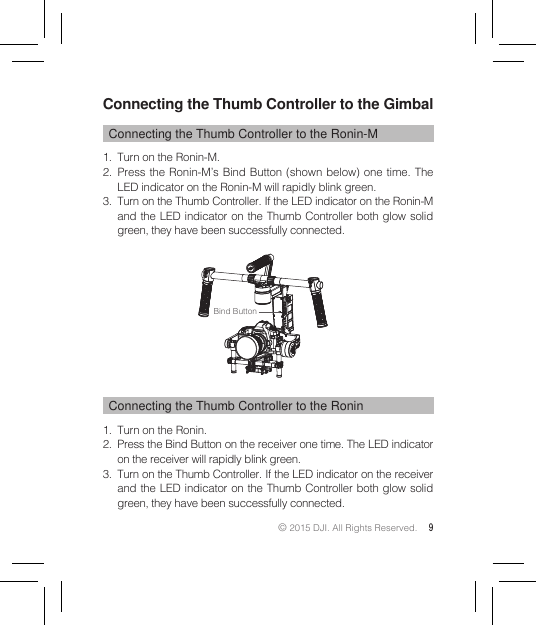 © 2015 DJI. All Rights Reserved. 9Connecting the Thumb Controller to the GimbalConnecting the Thumb Controller to the Ronin-M1.  Turn on the Ronin-M.2.  Press the Ronin-M’s Bind Button (shown below) one time. The LED indicator on the Ronin-M will rapidly blink green.3.  Turn on the Thumb Controller. If the LED indicator on the Ronin-M and the LED indicator on the Thumb Controller both glow solid green, they have been successfully connected.Connecting the Thumb Controller to the Ronin1.  Turn on the Ronin.2.  Press the Bind Button on the receiver one time. The LED indicator on the receiver will rapidly blink green. 3.  Turn on the Thumb Controller. If the LED indicator on the receiver and the LED indicator on the Thumb Controller both glow solid green, they have been successfully connected.Bind Button