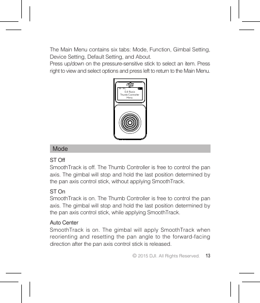 © 2015 DJI. All Rights Reserved. 13ModeST Off SmoothTrack is off. The Thumb Controller is free to control the pan axis. The gimbal will stop and hold the last position determined by the pan axis control stick, without applying SmoothTrack.ST OnSmoothTrack is on. The Thumb Controller is free to control the pan axis. The gimbal will stop and hold the last position determined by the pan axis control stick, while applying SmoothTrack.Auto CenterSmoothTrack is on. The gimbal will apply SmoothTrack when reorienting and resetting the pan angle to the forward-facing direction after the pan axis control stick is released.RF NC         DJI Ronin  Thumb Controller            MenuThe Main Menu contains six tabs: Mode, Function, Gimbal Setting, Device Setting, Default Setting, and About.Press up/down on the pressure-sensitive stick to select an item. Press right to view and select options and press left to return to the Main Menu.