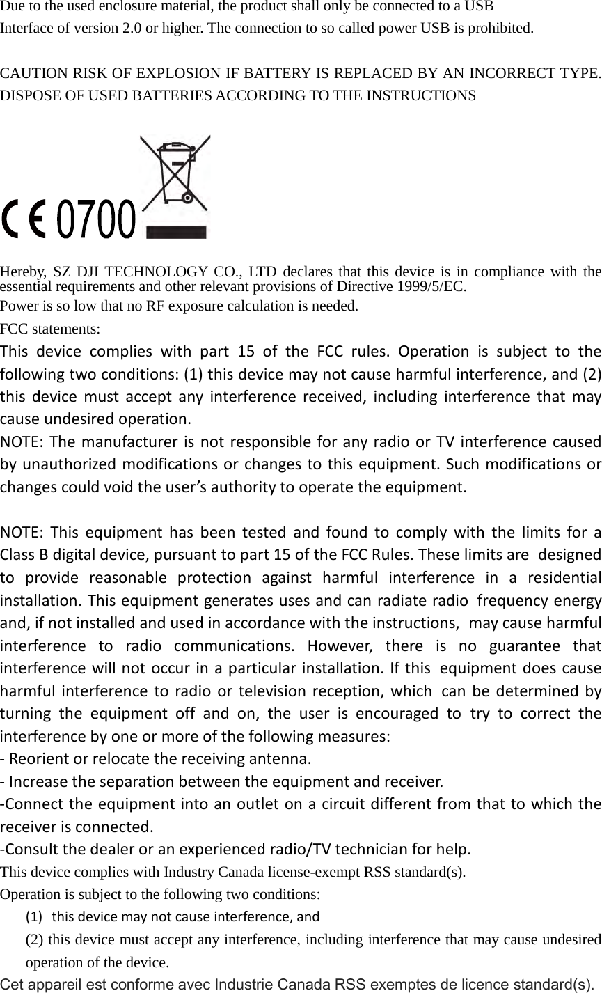 Due to the used enclosure material, the product shall only be connected to a USB Interface of version 2.0 or higher. The connection to so called power USB is prohibited. CAUTION RISK OF EXPLOSION IF BATTERY IS REPLACED BY AN INCORRECT TYPE. DISPOSE OF USED BATTERIES ACCORDING TO THE INSTRUCTIONS    Hereby, SZ DJI TECHNOLOGY CO., LTD declares that this device is in compliance with the essential requirements and other relevant provisions of Directive 1999/5/EC. Power is so low that no RF exposure calculation is needed. FCC statements: This device complies with part 15 of the FCC rules. Operation is subject to the following two conditions: (1) this device may not cause harmful interference, and (2) this device must accept any interference received, including interference that may cause undesired operation.  NOTE: The manufacturer is not responsible for any radio or TV interference caused by unauthorized modifications or changes to this equipment. Such modifications or changes could void the user’s authority to operate the equipment.  NOTE: This equipment has been tested and found to comply with the limits for a Class B digital device, pursuant to part 15 of the FCC Rules. These limits are designed to provide reasonable protection against harmful interference in a residential installation. This equipment generates uses and can radiate radio frequency energy and, if not installed and used in accordance with the instructions, may cause harmful interference to radio communications. However, there is no guarantee that interference will not occur in a particular installation. If this equipment does cause harmful interference to radio or television reception, which can be determined by turning the equipment off and on, the user is encouraged to try to correct the interference by one or more of the following measures: ‐ Reorient or relocate the receiving antenna. ‐ Increase the separation between the equipment and receiver. ‐Connect the equipment into an outlet on a circuit different from that to which the receiver is connected. ‐Consult the dealer or an experienced radio/TV technician for help. This device complies with Industry Canada license-exempt RSS standard(s). Operation is subject to the following two conditions: (1) this device may not cause interference, and (2) this device must accept any interference, including interference that may cause undesired operation of the device. Cet appareil est conforme avec Industrie Canada RSS exemptes de licence standard(s).   