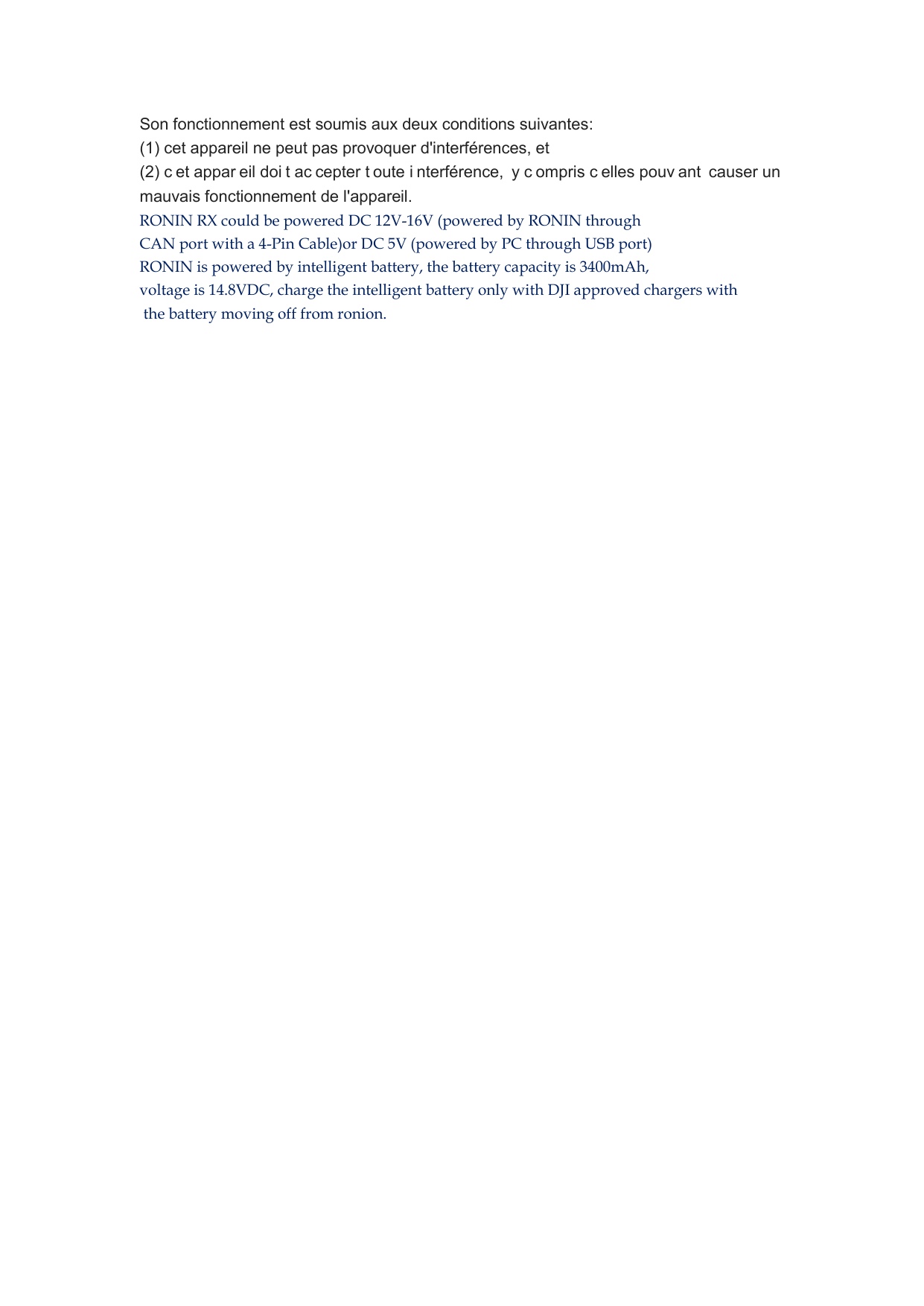 Son fonctionnement est soumis aux deux conditions suivantes:   (1) cet appareil ne peut pas provoquer d&apos;interférences, et   (2) c et appar eil doi t ac cepter t oute i nterférence,  y c ompris c elles pouv ant causer un  mauvais fonctionnement de l&apos;appareil. RONIN RX could be powered DC 12V-16V (powered by RONIN through  CAN port with a 4-Pin Cable)or DC 5V (powered by PC through USB port)  RONIN is powered by intelligent battery, the battery capacity is 3400mAh, voltage is 14.8VDC, charge the intelligent battery only with DJI approved chargers with the battery moving off from ronion.      