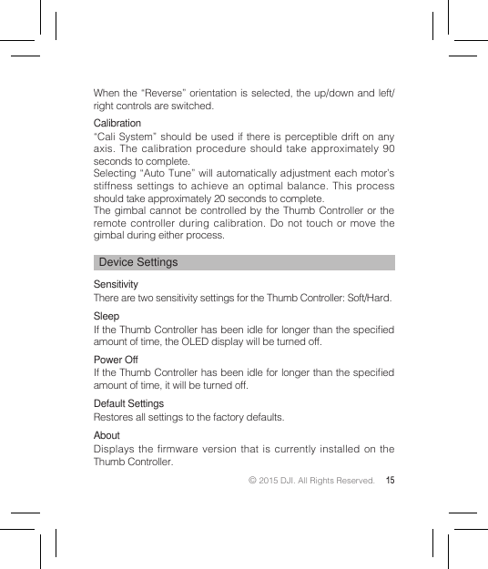 © 2015 DJI. All Rights Reserved. 15When the “Reverse” orientation is selected, the up/down and left/right controls are switched.Calibration“Cali System” should be used if there is perceptible drift on any axis. The calibration procedure should take approximately 90 seconds to complete.Selecting “Auto Tune” will automatically adjustment each motor’s stiffness settings to achieve an optimal balance. This process should take approximately 20 seconds to complete.The gimbal cannot be controlled by the Thumb Controller or the remote controller during calibration. Do not touch or move the gimbal during either process.Device SettingsSensitivityThere are two sensitivity settings for the Thumb Controller: Soft/Hard. SleepIf the Thumb Controller has been idle for longer than the specied amount of time, the OLED display will be turned off.Power OffIf the Thumb Controller has been idle for longer than the specied amount of time, it will be turned off.Default SettingsRestores all settings to the factory defaults.  AboutDisplays the firmware version that is currently installed on the Thumb Controller.