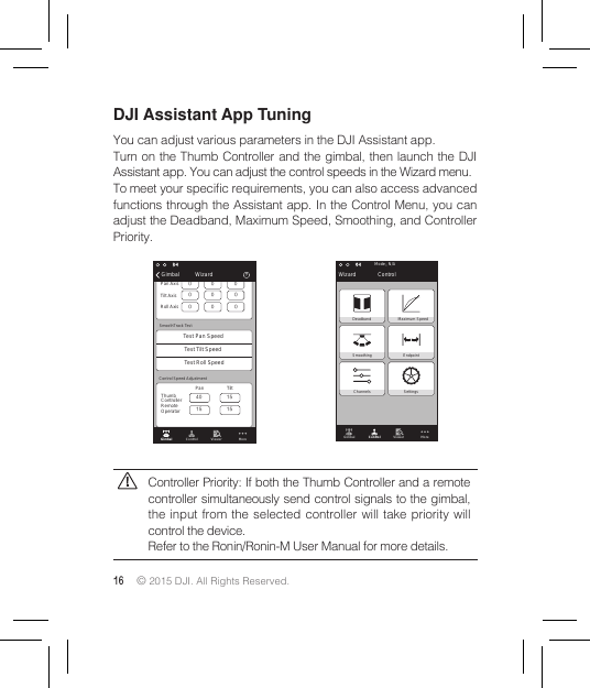 16 © 2015 DJI. All Rights Reserved. DJI Assistant App TuningYou can adjust various parameters in the DJI Assistant app.Turn on the Thumb Controller and the gimbal, then launch the DJI Assistant app. You can adjust the control speeds in the Wizard menu. To meet your specic requirements, you can also access advanced functions through the Assistant app. In the Control Menu, you can adjust the Deadband, Maximum Speed, Smoothing, and Controller Priority.Controller Priority: If both the Thumb Controller and a remote controller simultaneously send control signals to the gimbal, the input from the selected controller will take priority will control the device.Refer to the Ronin/Ronin-M User Manual for more details.Gimbal Control Viewer MorePan Thumb ControllerRemoteOperatorTilt Control Speed Adjustment15151540SpeedPan AxisTilt AxisDeadband Accel00 0000Roll Axis 0 0 0Test Pan SpeedSmoothTrack TestTest Tilt SpeedTest Roll Speed？Gimbal WizardGimbal Control Viewer MoreN/AMode：Wizard ControlDeadband Maximum SpeedSmoothing EndpointChannels Settings